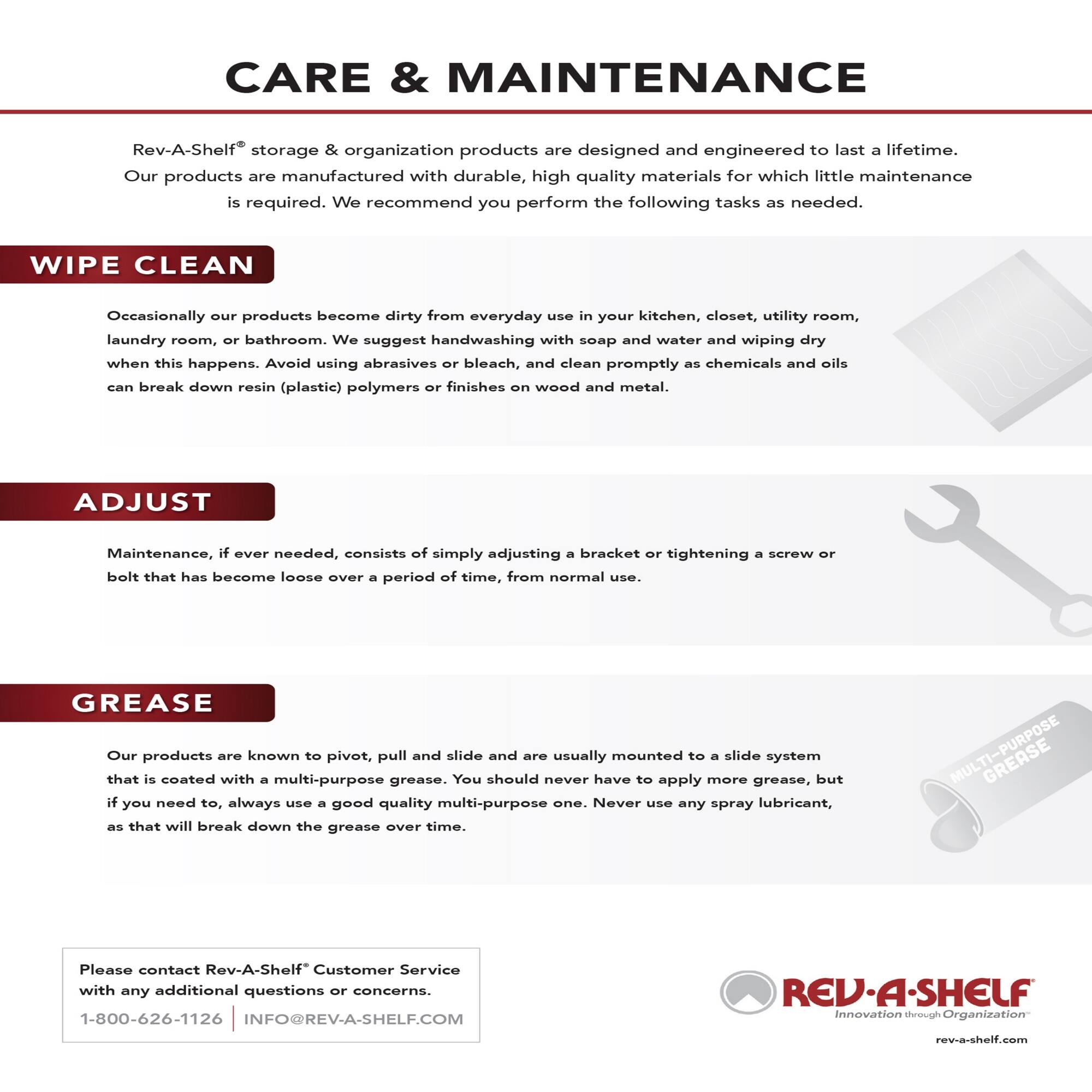 **CARE & MAINTENANCE**

Rev-A-Shelf® storage & organization products are designed and engineered to last a lifetime. Our products are manufactured with durable, high quality materials for which little maintenance is required. We recommend you perform the following tasks as needed.

**WIPE CLEAN**

Occasionally our products become dirty from everyday use in your kitchen, closet, utility room, laundry room, or bathroom. We suggest handwashing with soap and water and wiping dry when this happens. Avoid using abrasives or bleach, and clean promptly as chemicals and oils can break down resin (plastic) polymers or finishes on wood and metal.

**ADJUST**

Maintenance, if ever needed, consists of simply adjusting a bracket or tightening a screw or bolt that has become loose over a period of time, from normal use.

**GREASE**

Our products are known to pivot, pull and slide and are usually mounted to a slide system that is coated with a multi-purpose grease. You should never have to apply more grease, but if you need to, always use a good quality multi-purpose one. Never use any spray lubricant, as that will break down the grease over time.

---

Please contact Rev-A-Shelf® Customer Service with any additional questions or concerns.

1-