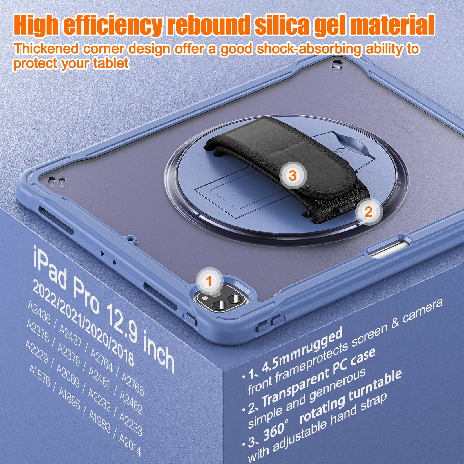 High efficiency rebound silica gel material  
Thickened corner design offers a good shock-absorbing ability to protect your tablet  

iPad Pro 12.9 inch  
2022/2021/2020/2018  
A2436 / A2437 / A2378 / A2379 / A2764 / A1876 / A2069 / A2461 / A2766 / A1895 / A2232 / A2462 / A1983 / A2233 / A2014  

1. 4.5mm rugged front frame protects screen & camera  
2. Transparent and generous rotating hand strap  
3. 360° simple and generous turntable with adjustable