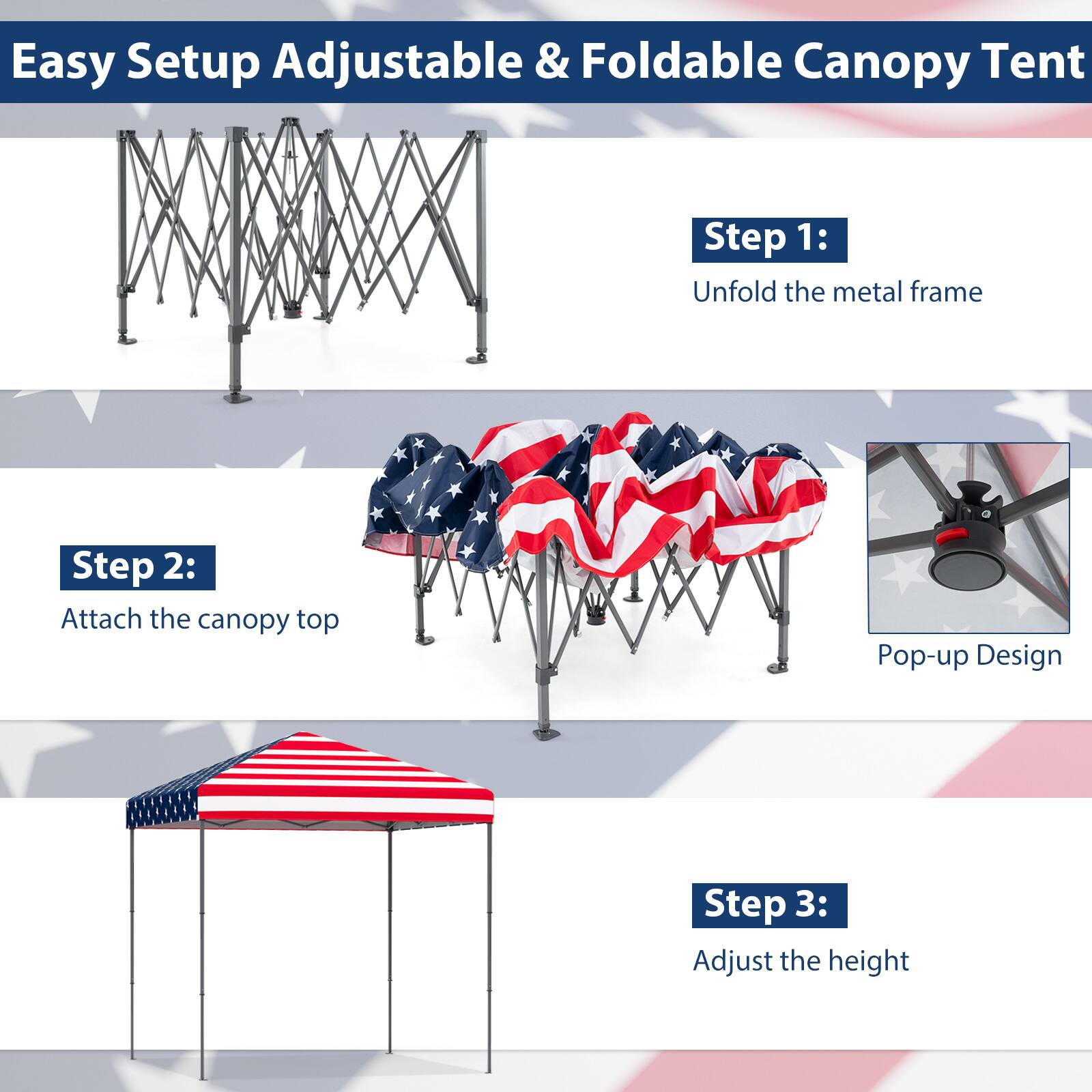 Easy Setup Adjustable & Foldable Canopy Tent

Step 1: Unfold the metal frame

Step 2: Attach the canopy top

Step 3: Adjust the height

Pop-up Design
