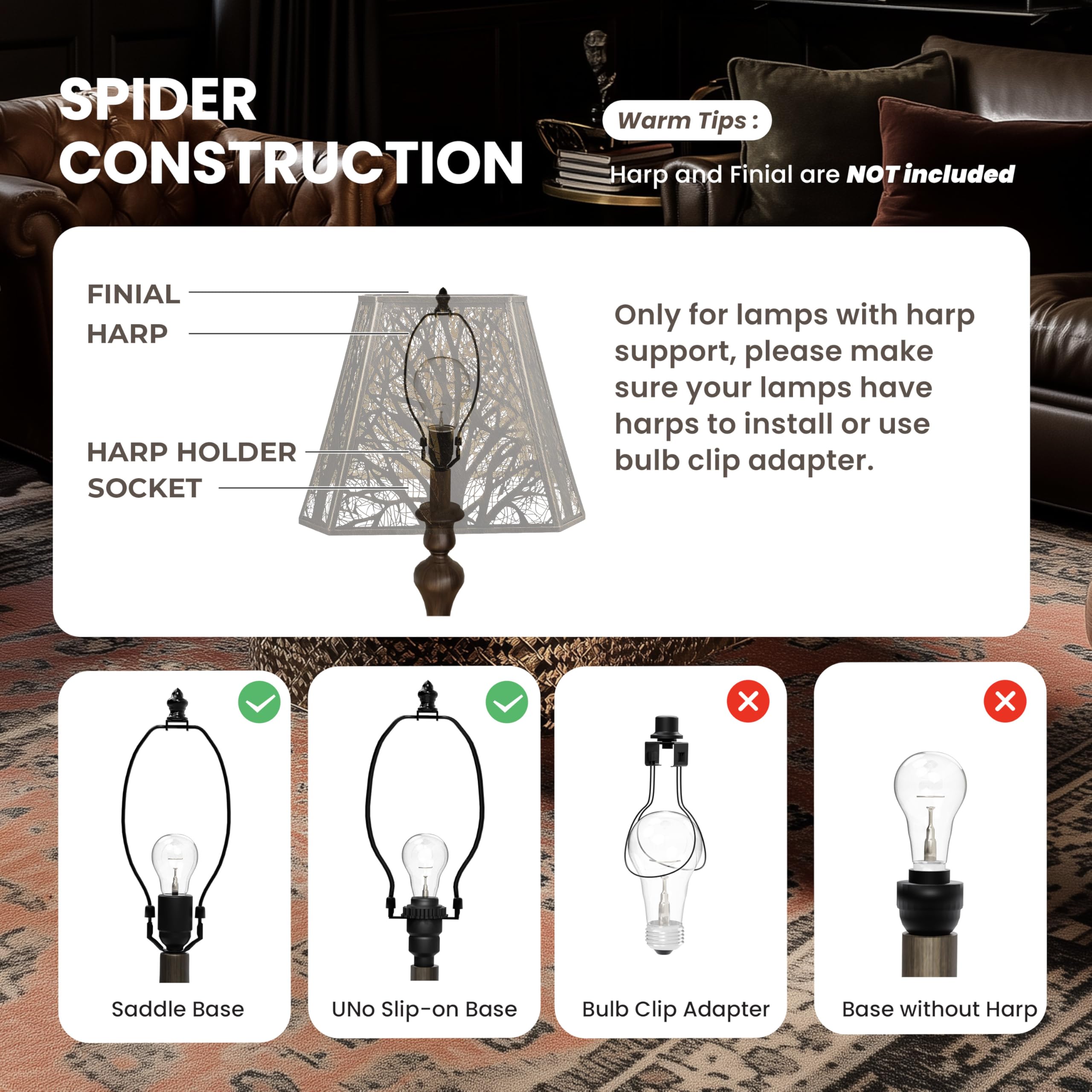 SPIDER CONSTRUCTION

Warm Tips:
Harp and Finial are NOT included

FINIAL HARP
HARP HOLDER SOCKET

Only for lamps with harp support, please make sure your lamps have harps to install or use bulb clip adapter.

Saddle Base
UNO Slip-on Base
Bulb Clip Adapter
Base without Harp