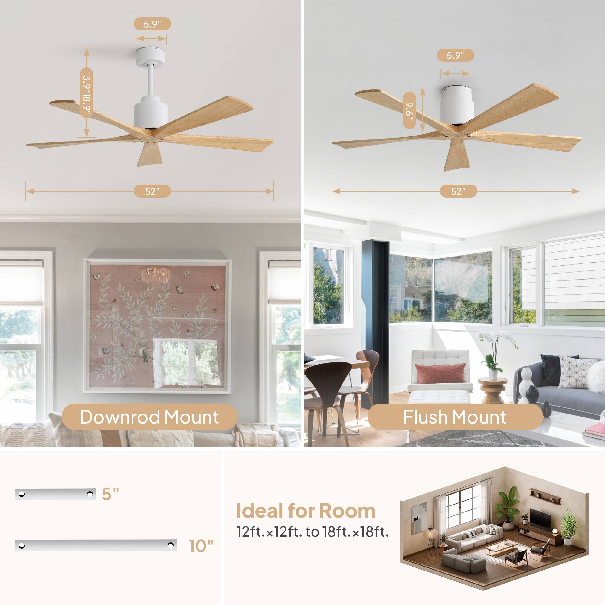 5.9"  
13.9"  
18.9"  
.9'6  
5.9"  
52"  
52"  
Downrod Mount  
Flush Mount  
5"  
10"  
Ideal for Room 12ft.x12ft. to 18ft.x18ft.