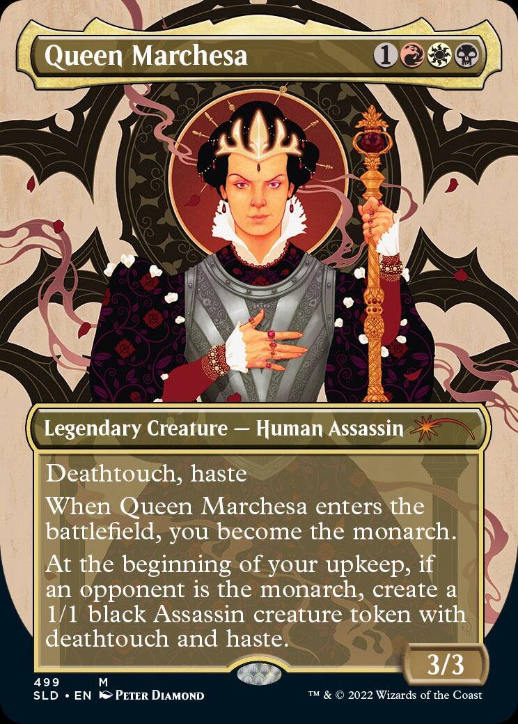 Queen Marchesa  
1 Legendary Creature - Human Assassin  
Deathtouch, haste  
When Queen Marchesa enters the battlefield, you become the monarch.  
At the beginning of your upkeep, if an opponent is the monarch, create a 1/1 black Assassin creature token with deathtouch and haste.  
3/3  
499  
M  
SLD • EN  
Peter Diamond  
TM & © 2022 Wizards of the Coast