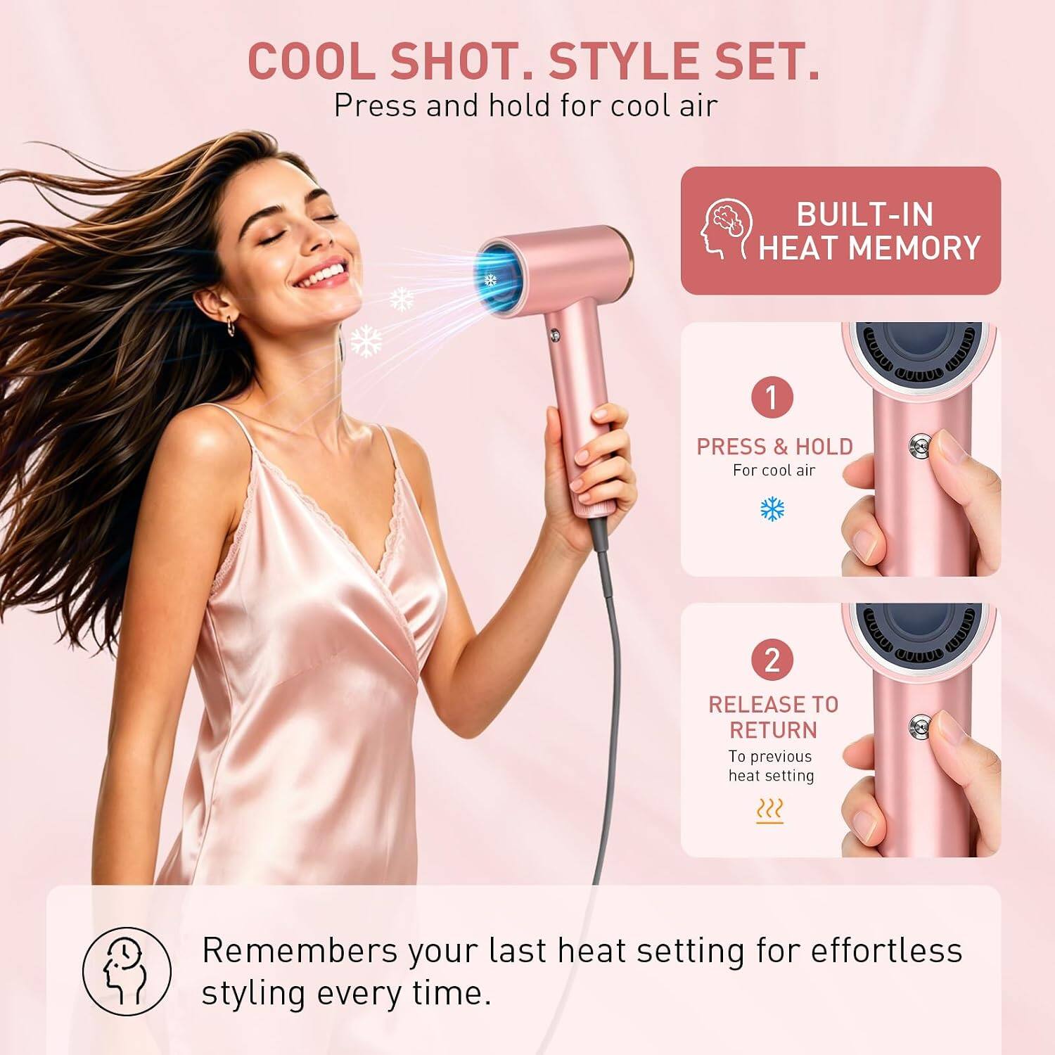 COOL SHOT. STYLE SET.  
Press and hold for cool air

BUILT-IN HEAT MEMORY

1. PRESS & HOLD  
For cool air

2. RELEASE TO RETURN  
To previous heat setting

Remembers your last heat setting for effortless styling every time.