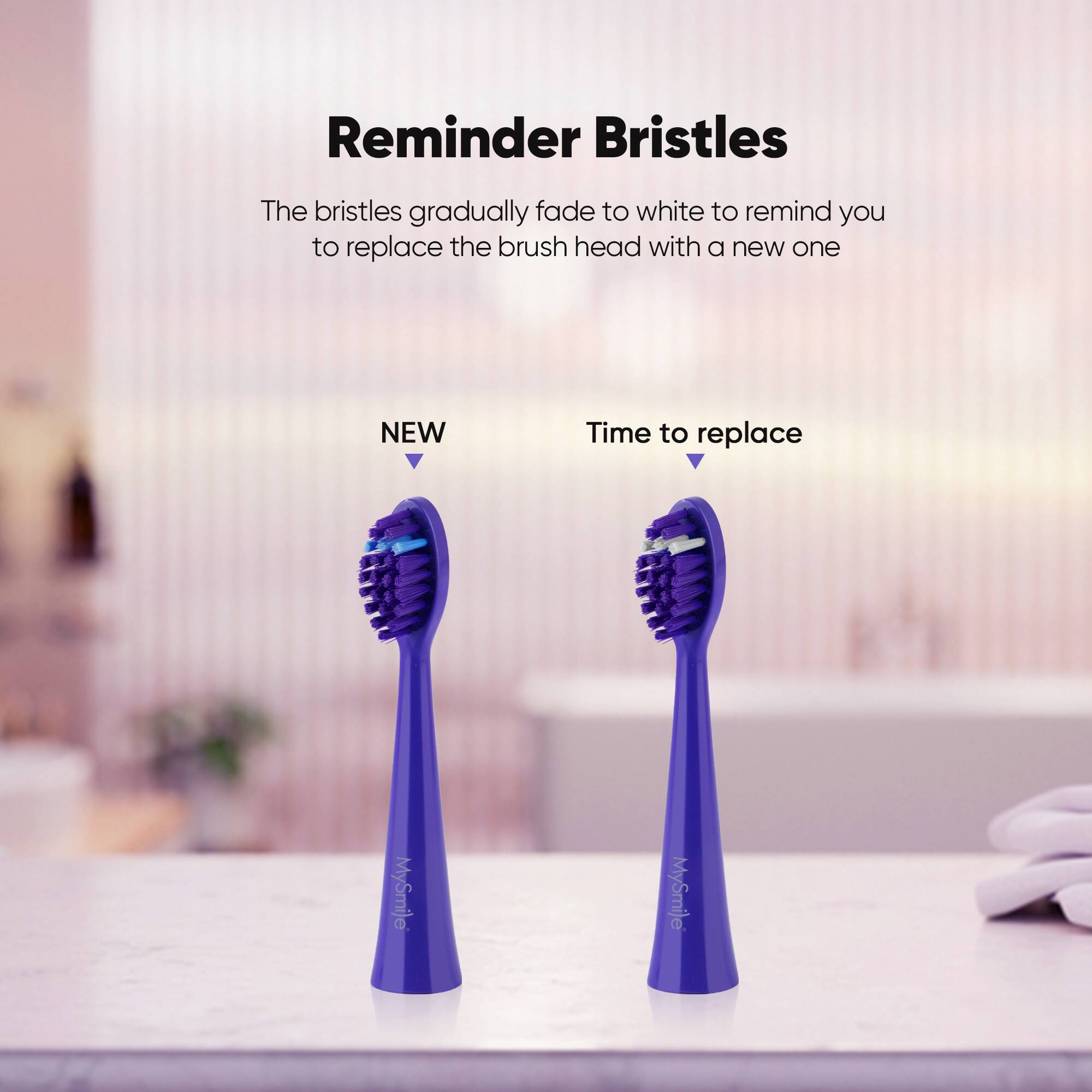 Reminder Bristles The bristles gradually fade to white to remind you to replace the brush head with a new one NEW Time to replace MySmile MySmile