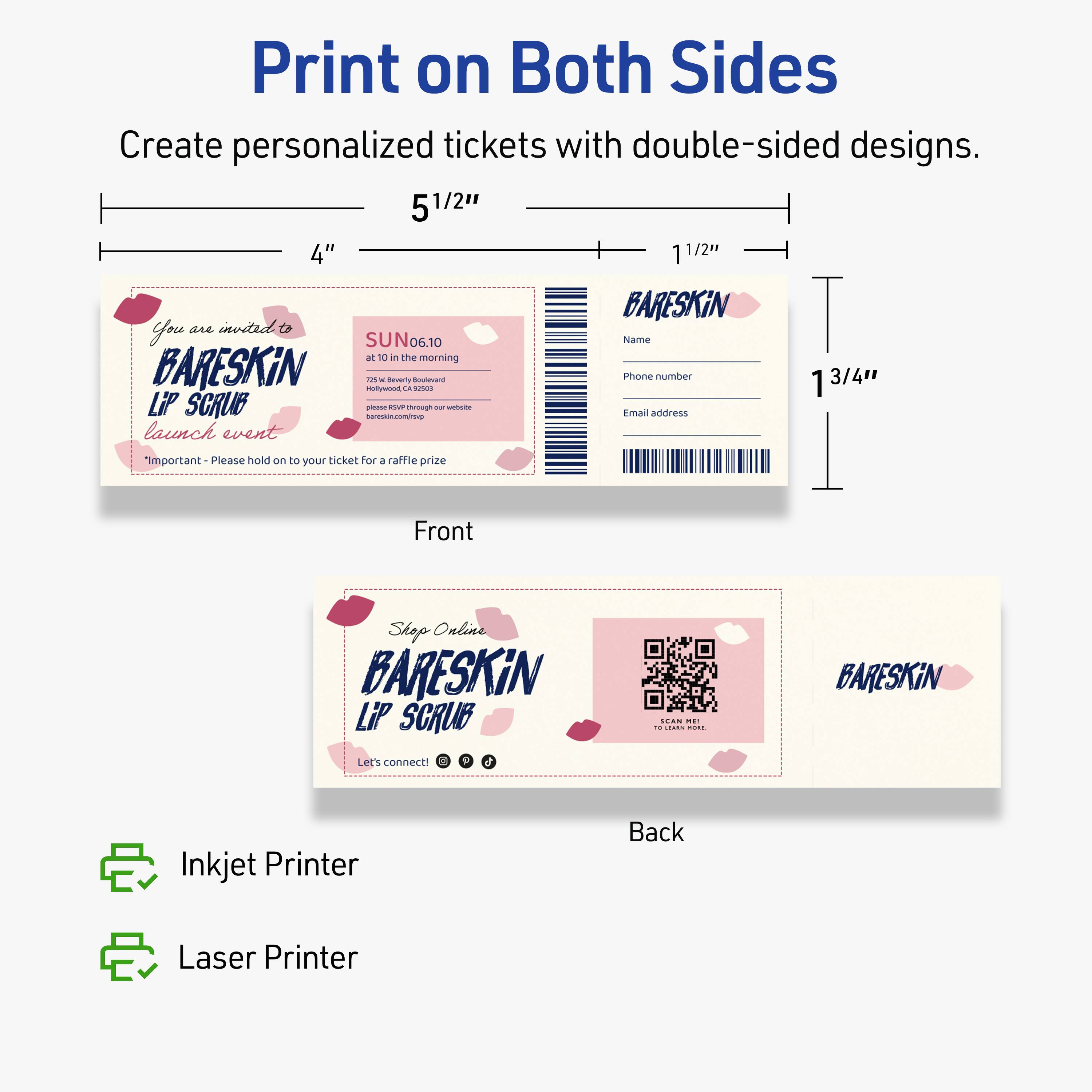 Print on Both Sides

Create personalized tickets with double-sided designs.

Front
- You are invited to
  BARESKIN
  Lip Scrub
  launch event
- Important - Please hold on to your ticket for a raffle prize
- SUN 06.10 at 10 in the morning
- 725 S. Beverly Boulevard
- bareskin.com
- Name
- Phone number
- Email address

Back
- Shop Online
- BARESKIN
  Lip Scrub
- Let's connect! [Icons for social media]
- SCAN ME
  bareskin.com

5 1/2" x 4"
1 1/2" x 1 3/4"

Inkjet Printer
Laser Printer