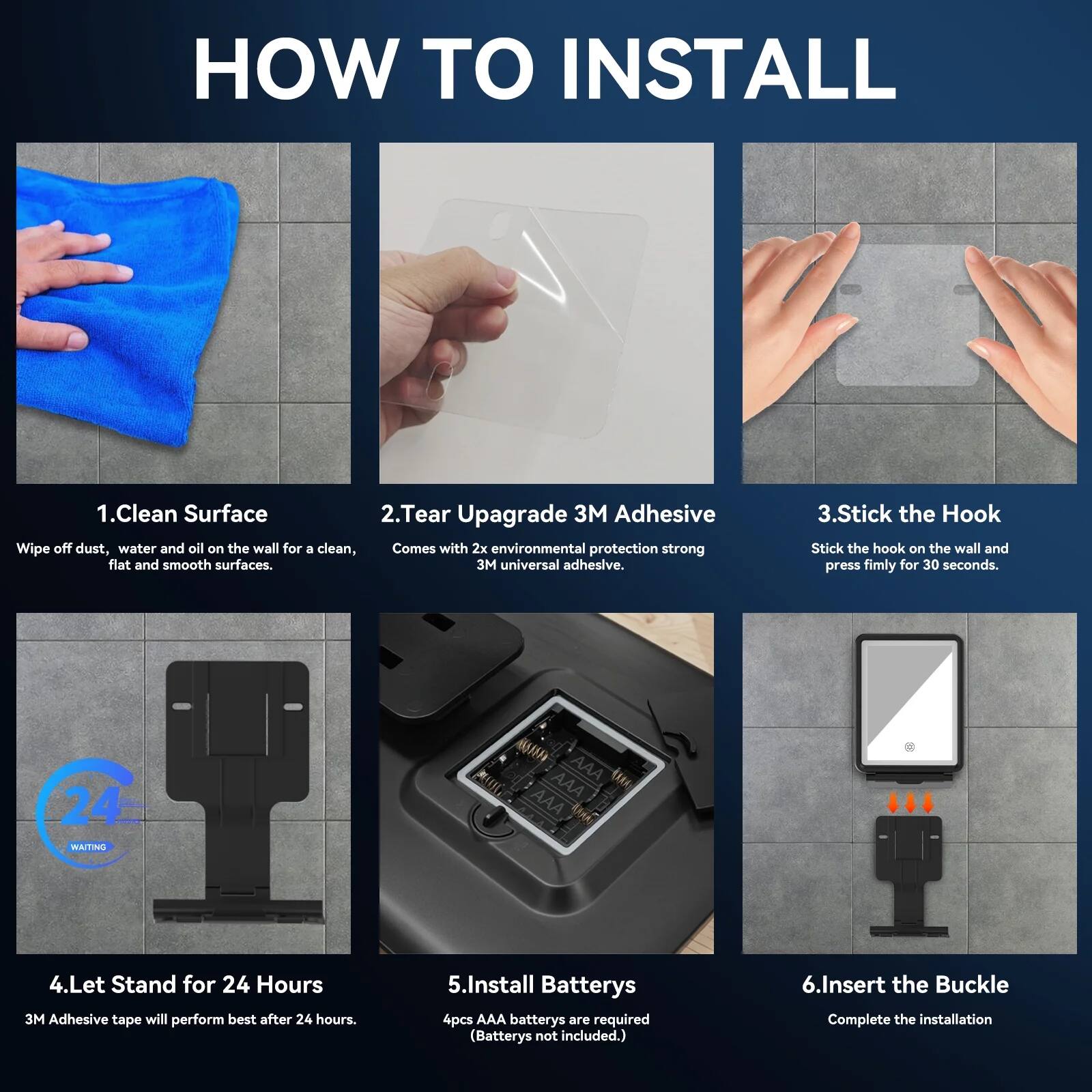 Sure, here is the corrected and grouped text:

---

**HOW TO INSTALL**

1. **Clean Surface**  
   Wipe off dust, water, and oil on the wall for a clean, flat, and smooth surface.

2. **Tear Upgrade 3M Adhesive**  
   Comes with 2x environmental protection strong 3M universal adhesive.

3. **Stick the Hook**  
   Stick the hook on the wall and press firmly for 30 seconds.

4. **Let Stand for 24 Hours**  
   3M Adhesive tape will perform best after 24 hours.

5. **Install Batteries**  
   4pcs AAA batteries are required (Batteries not included).

6. **Insert the Buckle**  
   Complete the installation.

---