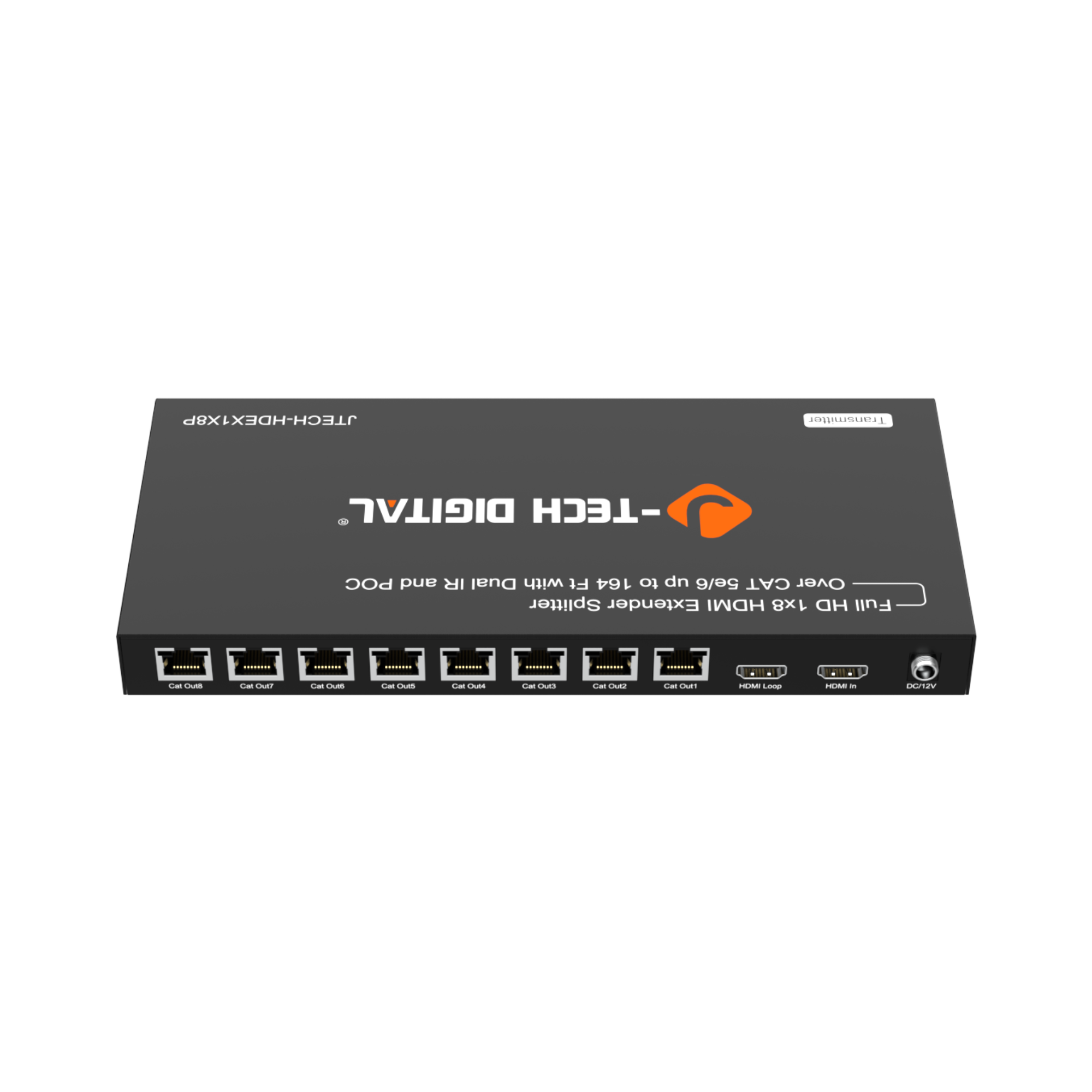 TECH-HDEX1X8P  
Transmitter  
DIGITAL TECH POC and IR Dual with Ft 164 to up 5e/6 CAT Over Splitter Extender HDMI 1x8 HD Full  

TECH-HDEX1X8P  
Transmitter  
DIGITAL TECH POC and IR Dual with Ft 164 to up 5e/6 CAT Over Splitter Extender HDMI 1x8 HD Full  

HDMI In  
HDMI Loop  
HDMI In  
DC12V  

Cat Out 1  
Cat Out 2  
Cat Out 3  
Cat Out 4  
Cat Out 5  
Cat Out 6  
Cat Out 7  
Cat Out 8  

CEI  
CE