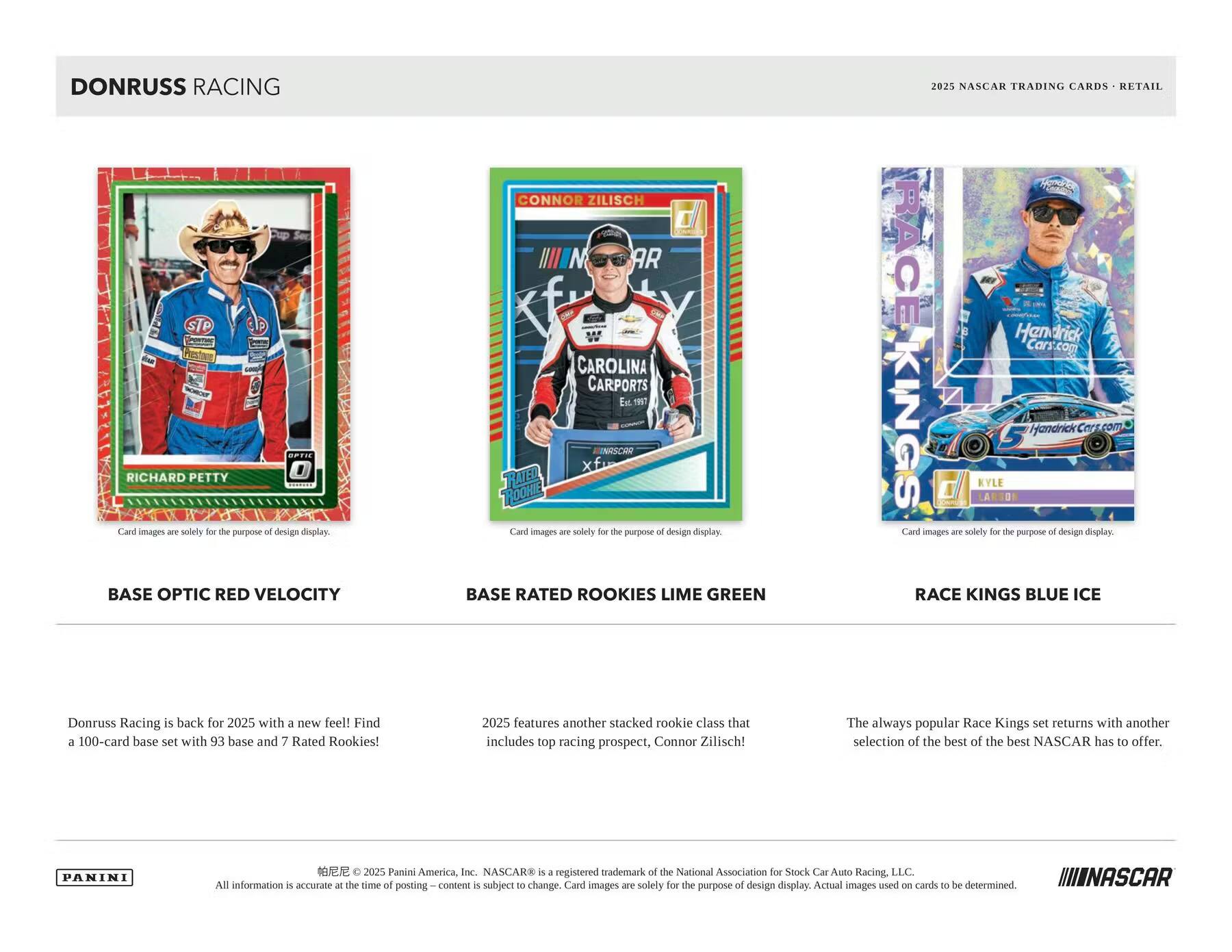 DONRUSS RACING

2025 NASCAR TRADING CARDS • RETAIL

BASE OPTIC RED VELOCITY

Card images are solely for the purpose of design display.

BASE RATED ROOKIES LIME GREEN

Card images are solely for the purpose of design display.

RACE KINGS BLUE ICE

Card images are solely for the purpose of design display.

Donruss Racing is back for 2025 with a new feel! Find a 100-card base set with 93 base and 7 Rated Rookies!

2025 features another stacked rookie class that includes top racing prospect, Connor Zilisch!

The always popular Race Kings set returns with another selection of the best of the best NASCAR has to offer.

PANINI

© 2025 Panini America, Inc. NASCAR® is a registered trademark of the National Association for Stock Car Auto Racing, LLC. All information is accurate at the time of posting. Content is subject to change. Card images are solely for the purpose of design display. Actual images used on cards to be determined.