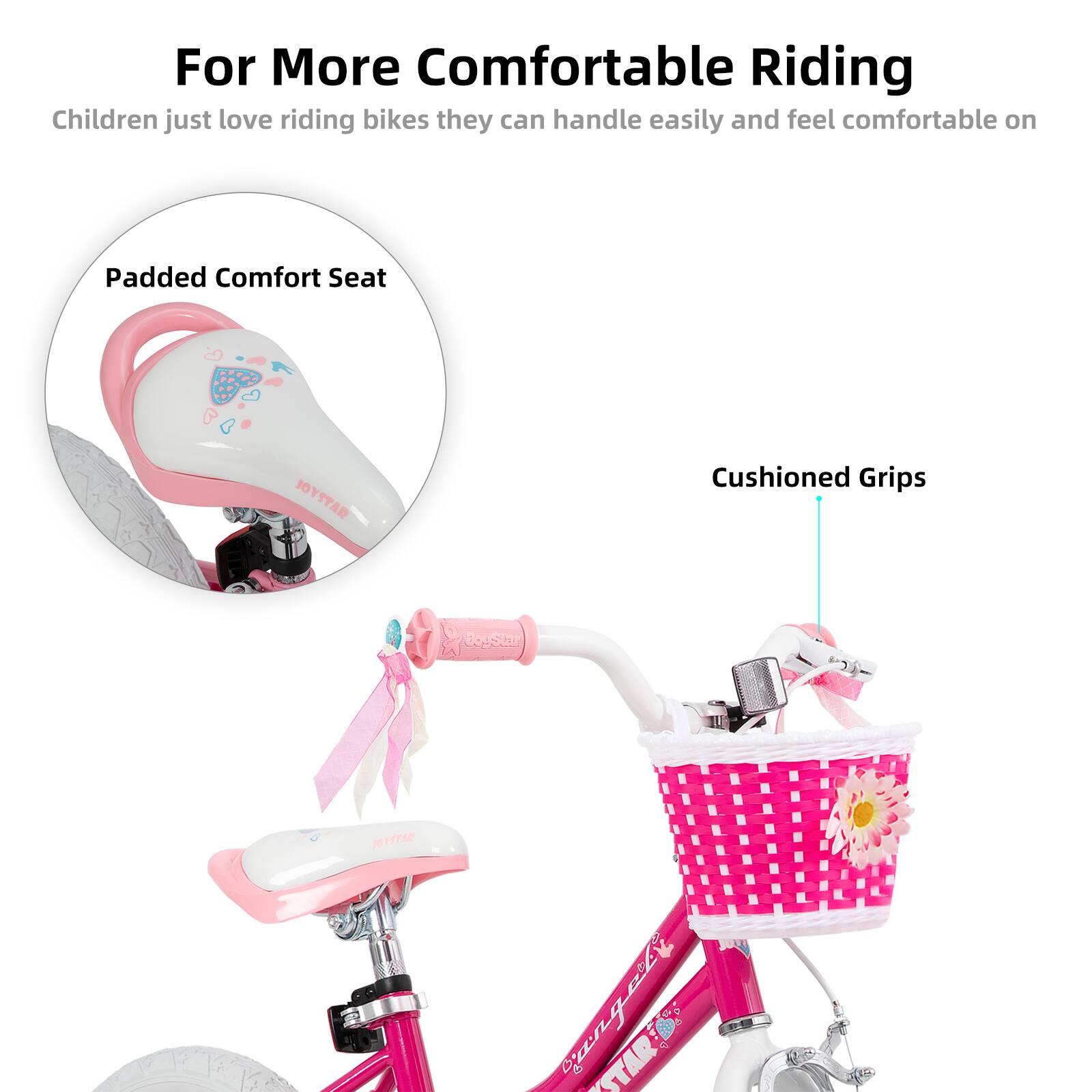 For More Comfortable Riding  
Children just love riding bikes they can handle easily and feel comfortable on  

Padded Comfort Seat  
Cushioned Grips