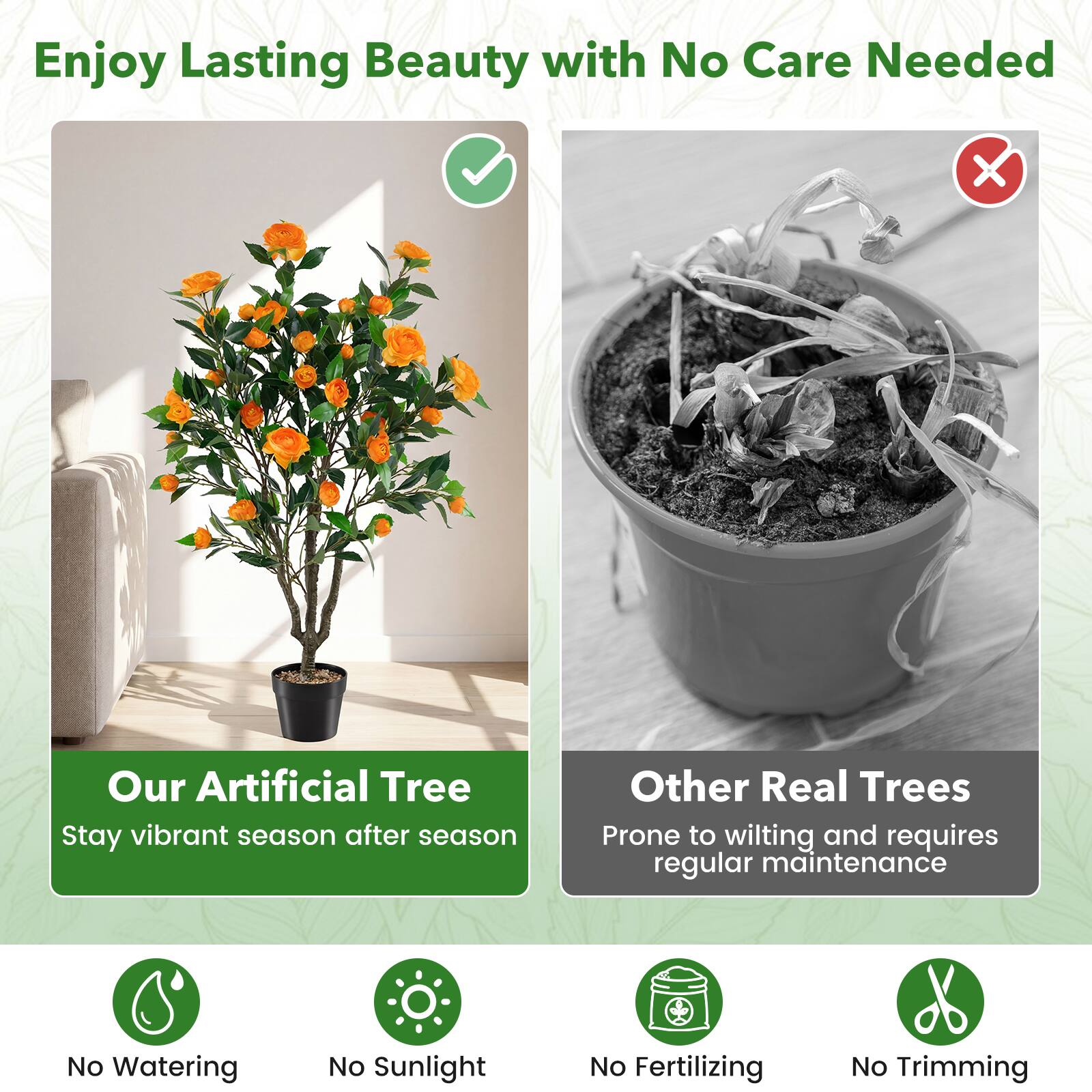 Enjoy Lasting Beauty with No Care Needed

Our Artificial Tree
Stay vibrant season after season

Other Real Trees
Prone to wilting and requires regular maintenance

No Watering
No Sunlight
No Fertilizing
No Trimming