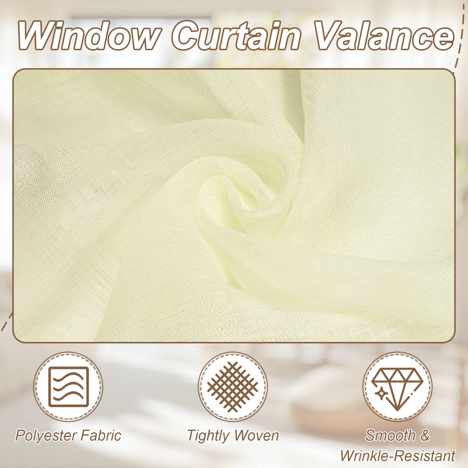 Window Curtain Valance  
Polyester Fabric  
Tightly Woven  
Smooth & Wrinkle-Resistant