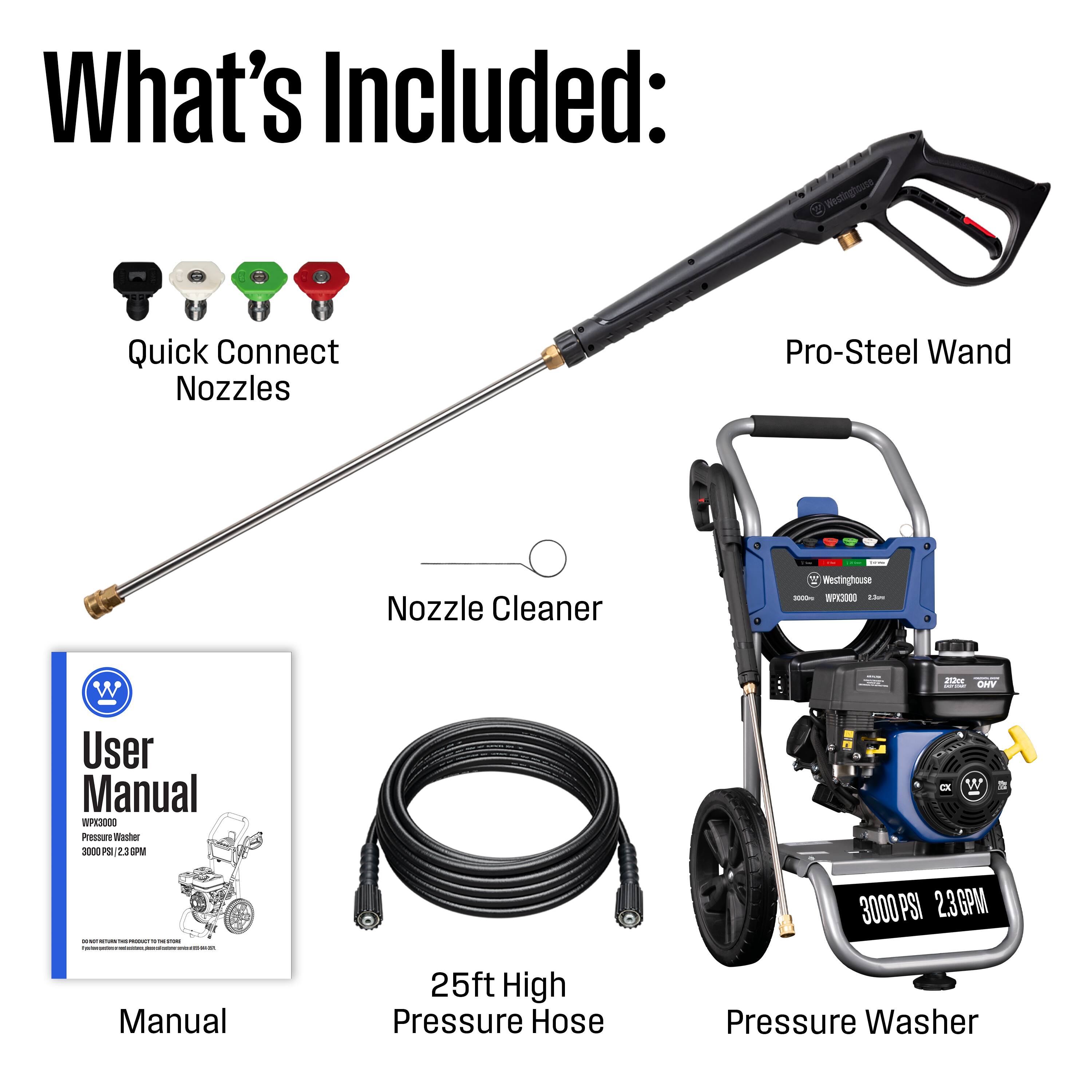 What's Included:  
- Westinghouse Quick Connect Nozzles  
- Pro-Steel Wand  
- Nozzle Cleaner  
- User Manual (WPK3000)  
- 25ft High Pressure Hose  
- Pressure Washer (3000 PSI, 2.3GPM)
