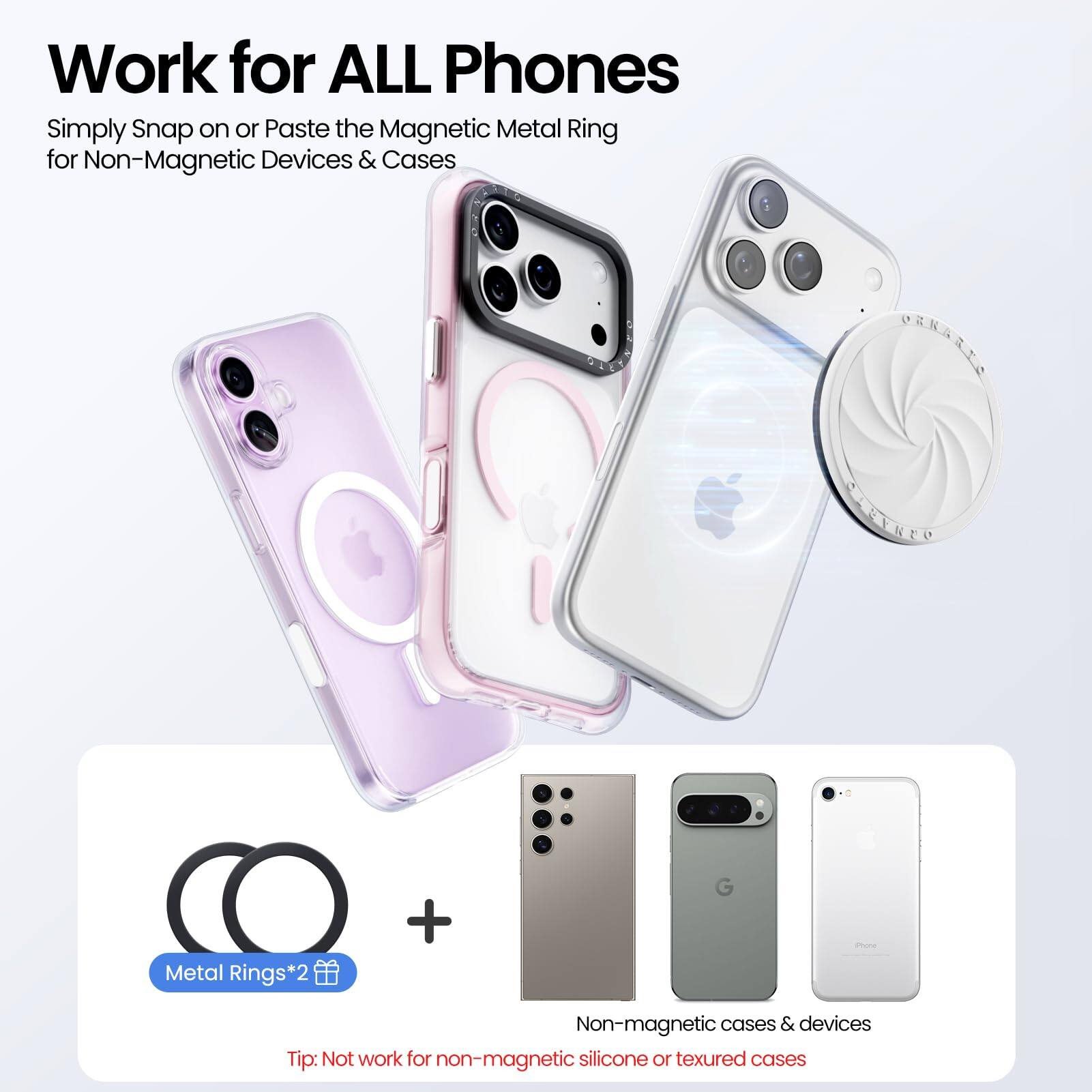 Work for ALL Phones

Simply Snap on or Paste the Magnetic Metal Ring for Non-Magnetic Devices & Cases

Metal Rings*2

Tip: Not work for non-magnetic silicone or textured cases

Non-magnetic cases & devices