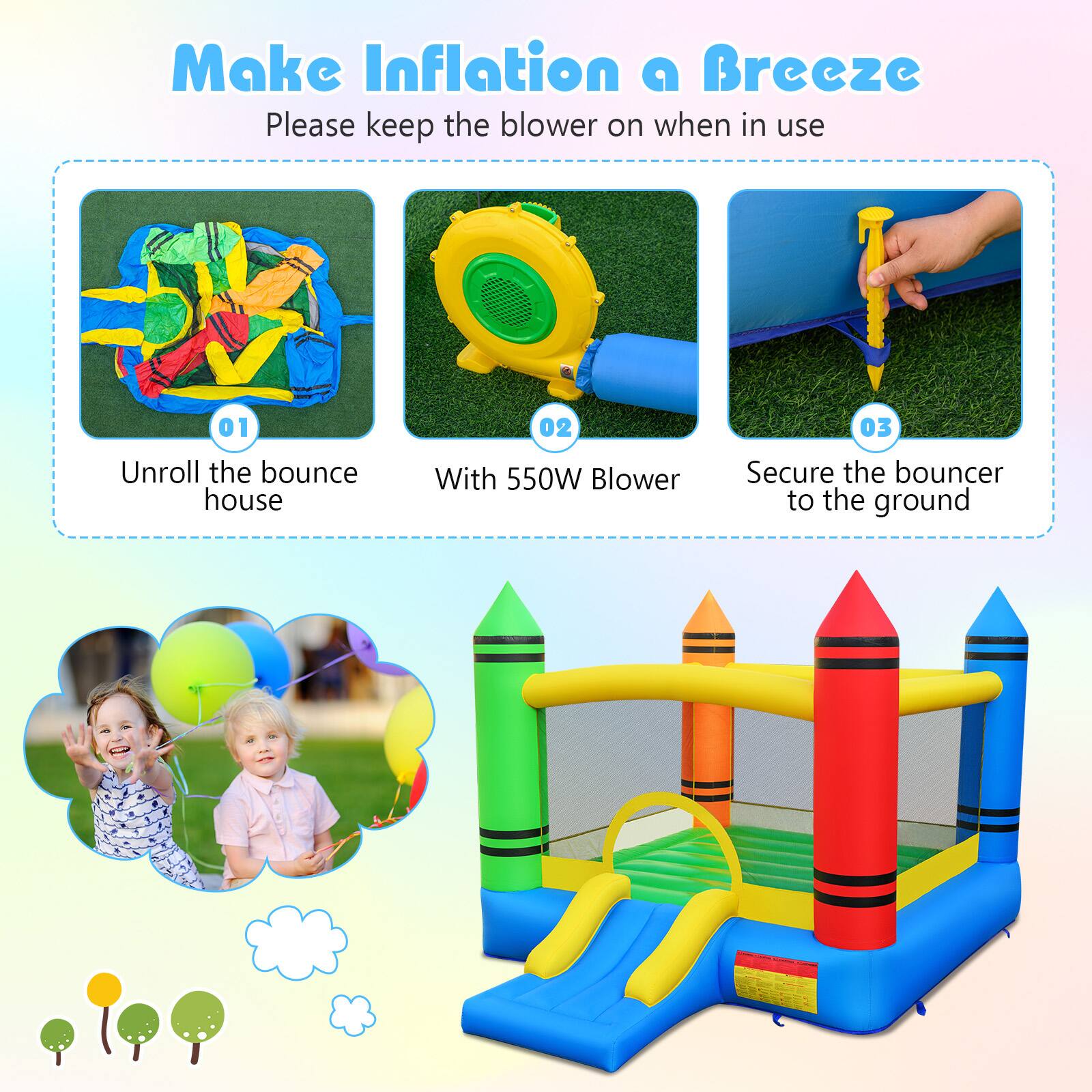 Make Inflation a Breeze  
Please keep the blower on when in use  

01 Unroll the bounce house  
02 With 550W Blower  
03 Secure the bouncer to the ground