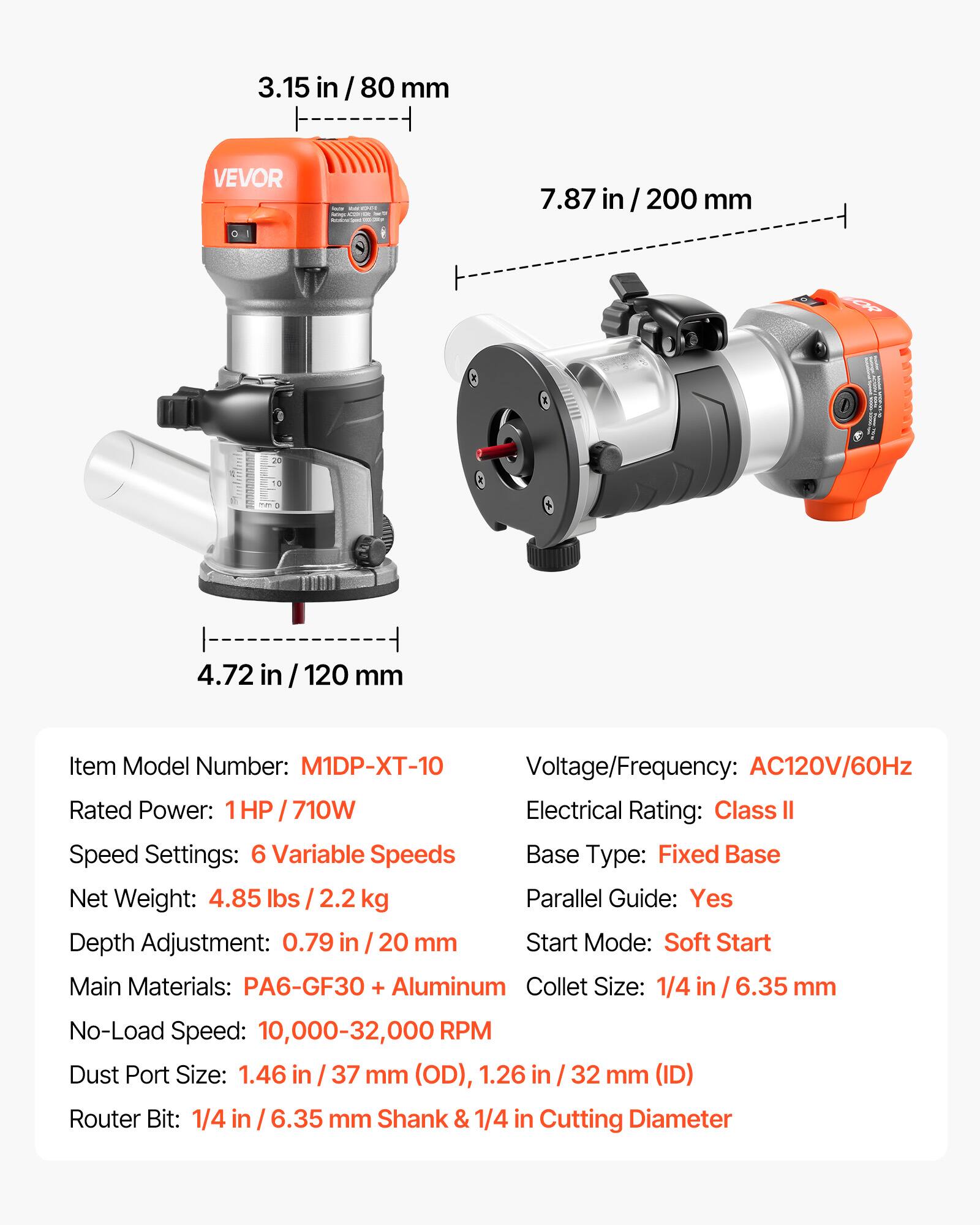 3.15 in / 80 mm

VEVOR

Nacion

WORLD

7.87 in / 200 mm

OR

C

4.72 in / 120 mm

Item Model Number: M1DP-XT-10

Voltage/Frequency: AC120V/60Hz

Rated Power: 1HP 710W

Electrical Rating: Class II

Speed Settings: 6 Variable Speeds

Base Type: Fixed Base

Net Weight: 4.85 lbs / 2.2 kg

Parallel Guide: Yes

Depth Adjustment: 0.79 in / 20 mm

Start Mode: Soft Start

Main Materials: PA6-GF30 + Aluminum

Collet Size: 1/4 in / 6.35 mm

No-Load Speed: 10,000-32,000 RPM

Dust Port Size: 1.46 in / 37 mm (OD), 1.26 in / 32 mm (ID)

Router Bit: 1/4 in / 6.35 mm Shank & 1/4