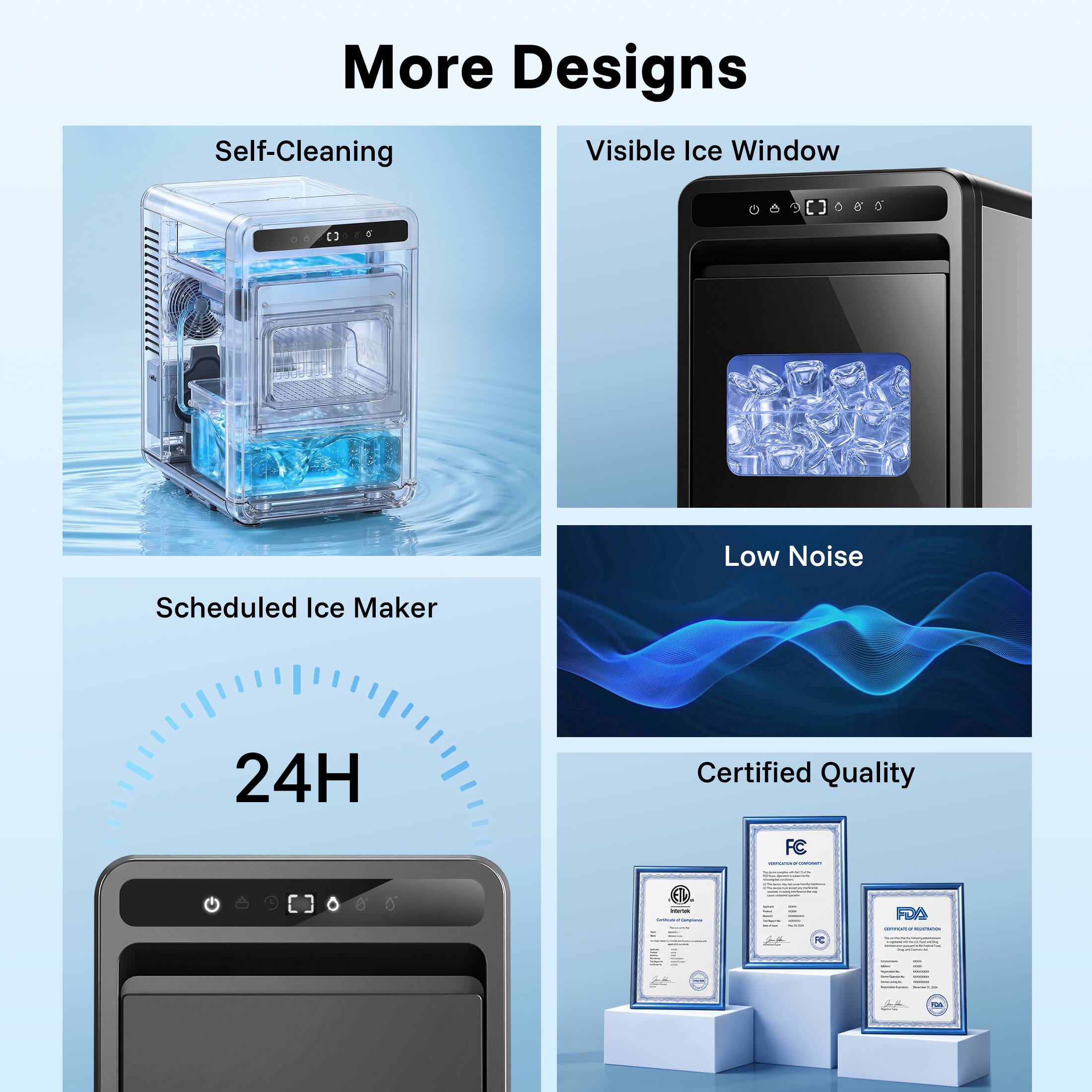 More Designs  
Self-Cleaning  
Visible Ice Window  
Scheduled Ice Maker  
24H  
Low Noise  
Certified Quality