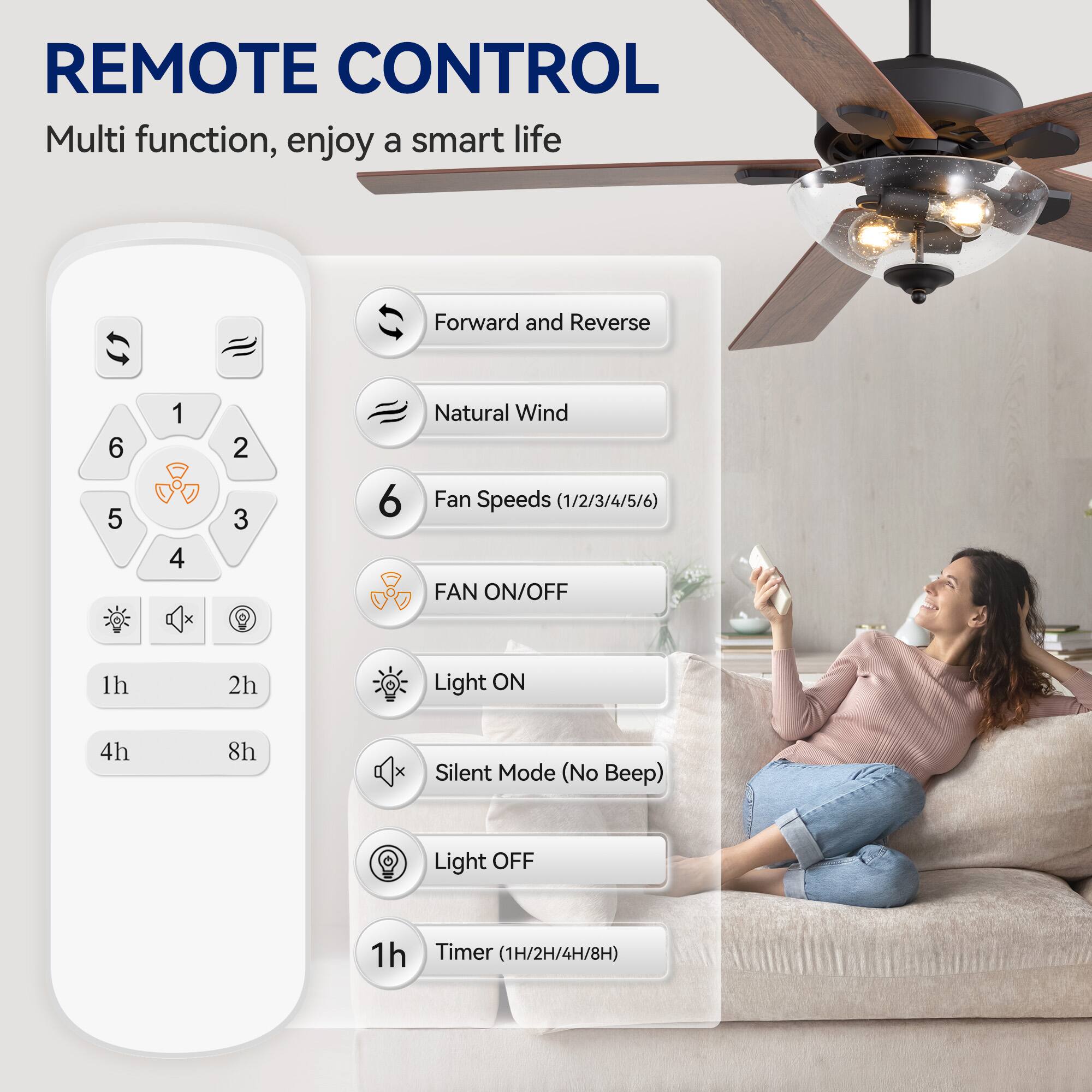 REMOTE CONTROL
Multi function, enjoy a smart life
Forward and Reverse
6 5 1 4 2 3
Natural Wind
Fan Speeds (1/2/3/4/5/6)
FAN ON/OFF
1h 2h
Light ON
4h 8h
Silent Mode (No Beep)
Light OFF
1h
Timer (1H/2H/4H/8H)