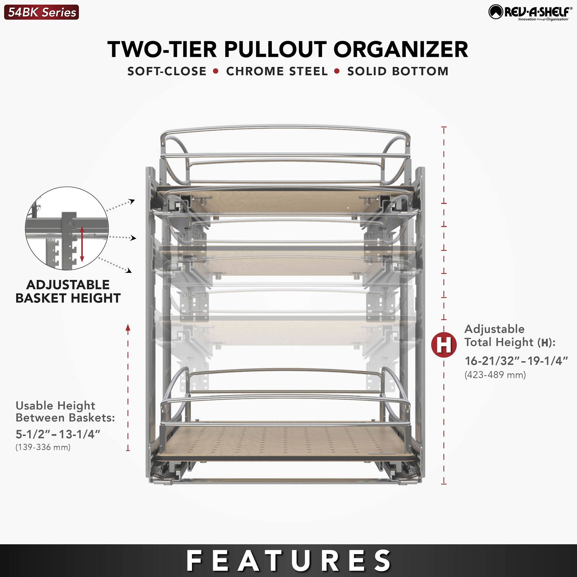 54BK Series

TWO-TIER PULLOUT ORGANIZER  
SOFT-CLOSE • CHROME STEEL • SOLID BOTTOM

ADJUSTABLE BASKET HEIGHT

Usable Height Between Baskets:  
5-1/2"–13-1/4" (139–336 mm)

Adjustable Total Height (H):  
16-21/32"–19-1/4" (423–489 mm)

FEATURES