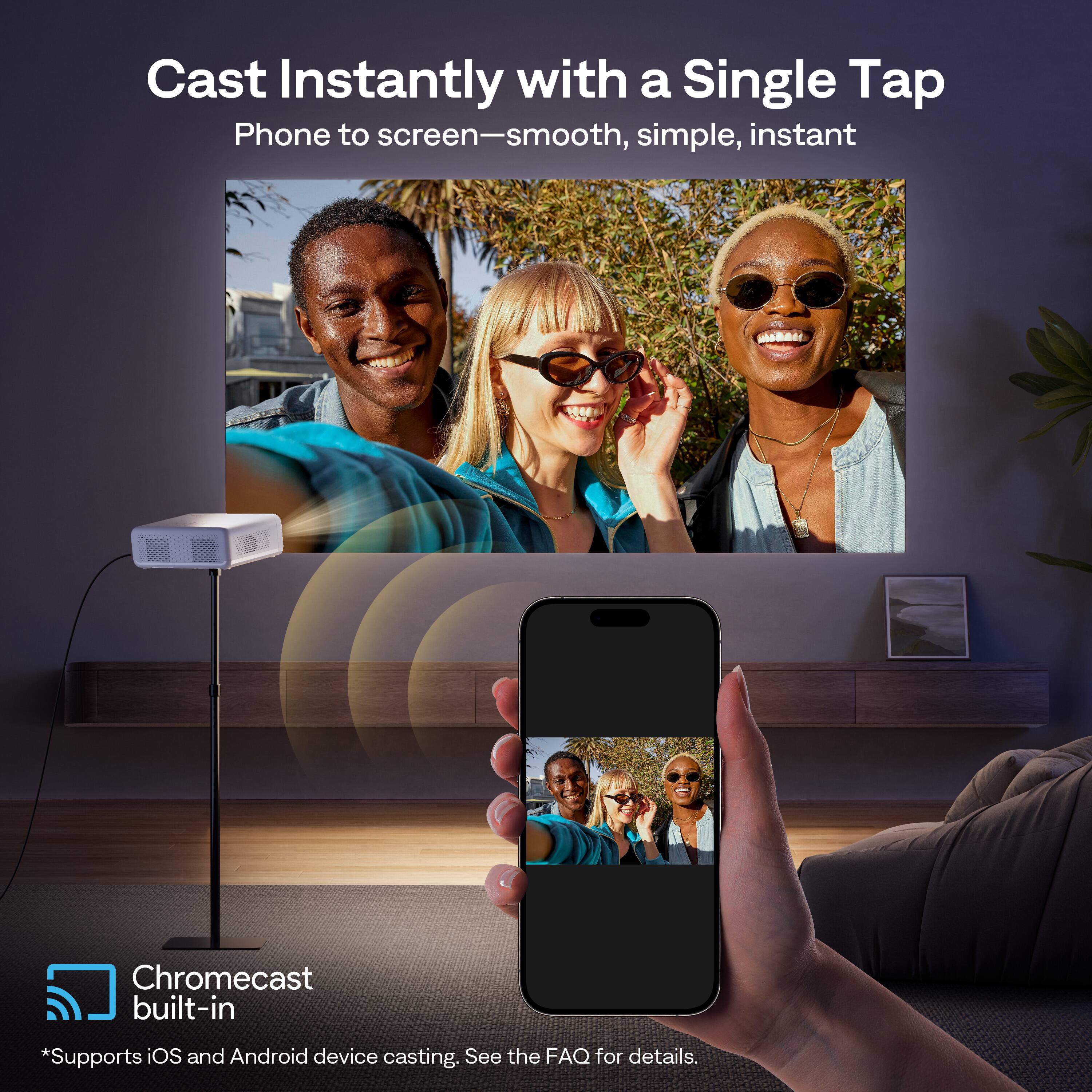 Cast Instantly with a Single Tap  
Phone to screen—smooth, simple, instant  

Chromecast built-in  
*Supports iOS and Android device casting. See the FAQ for details.
