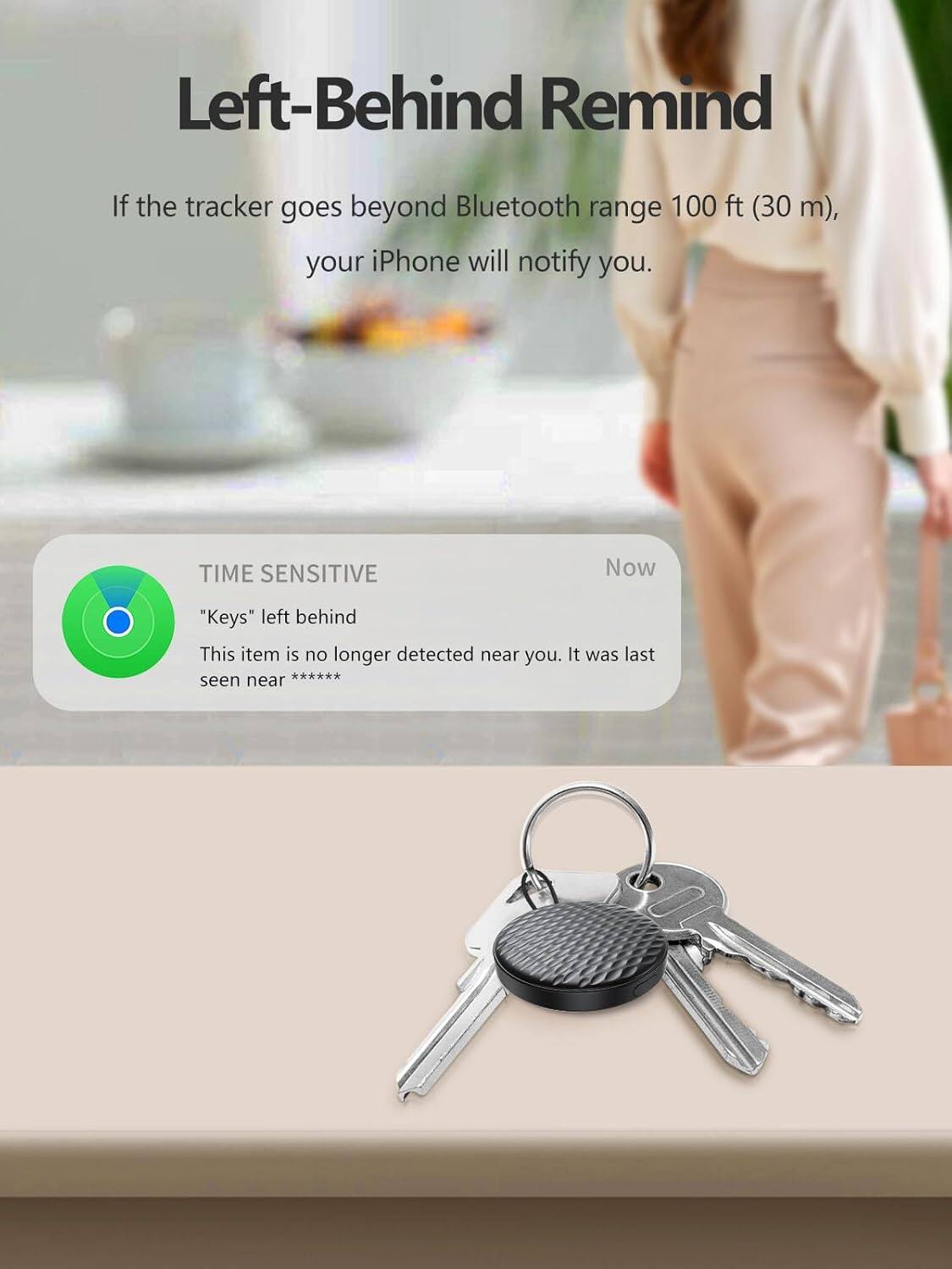 Left-Behind Remind

If the tracker goes beyond Bluetooth range 100 ft (30 m), your iPhone will notify you.

TIME SENSITIVE

"Keys" left behind

This item is no longer detected near you. It was last seen near ********

Now