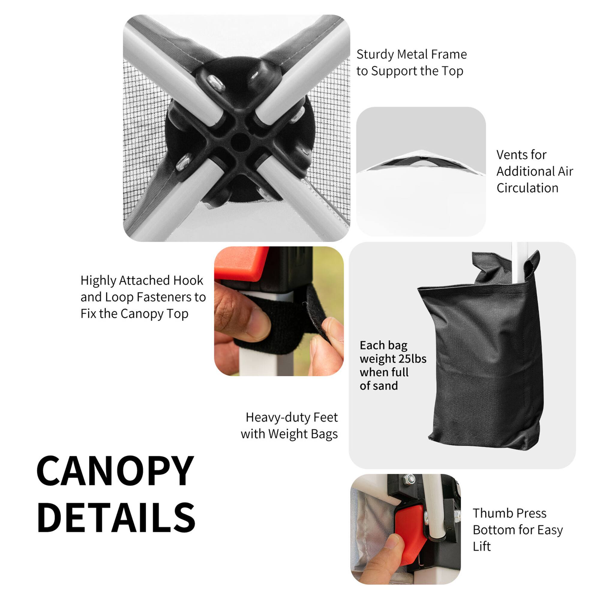 Sturdy Metal Frame to Support the Top Vents for Additional Air Circulation

Highly Attached Hook and Loop Fasteners to Fix the Canopy Top

Each bag weighs 25lbs when full of sand

Heavy-duty Feet with Weight Bags

CANOPY DETAILS

Thumb Press Bottom for Easy Lift