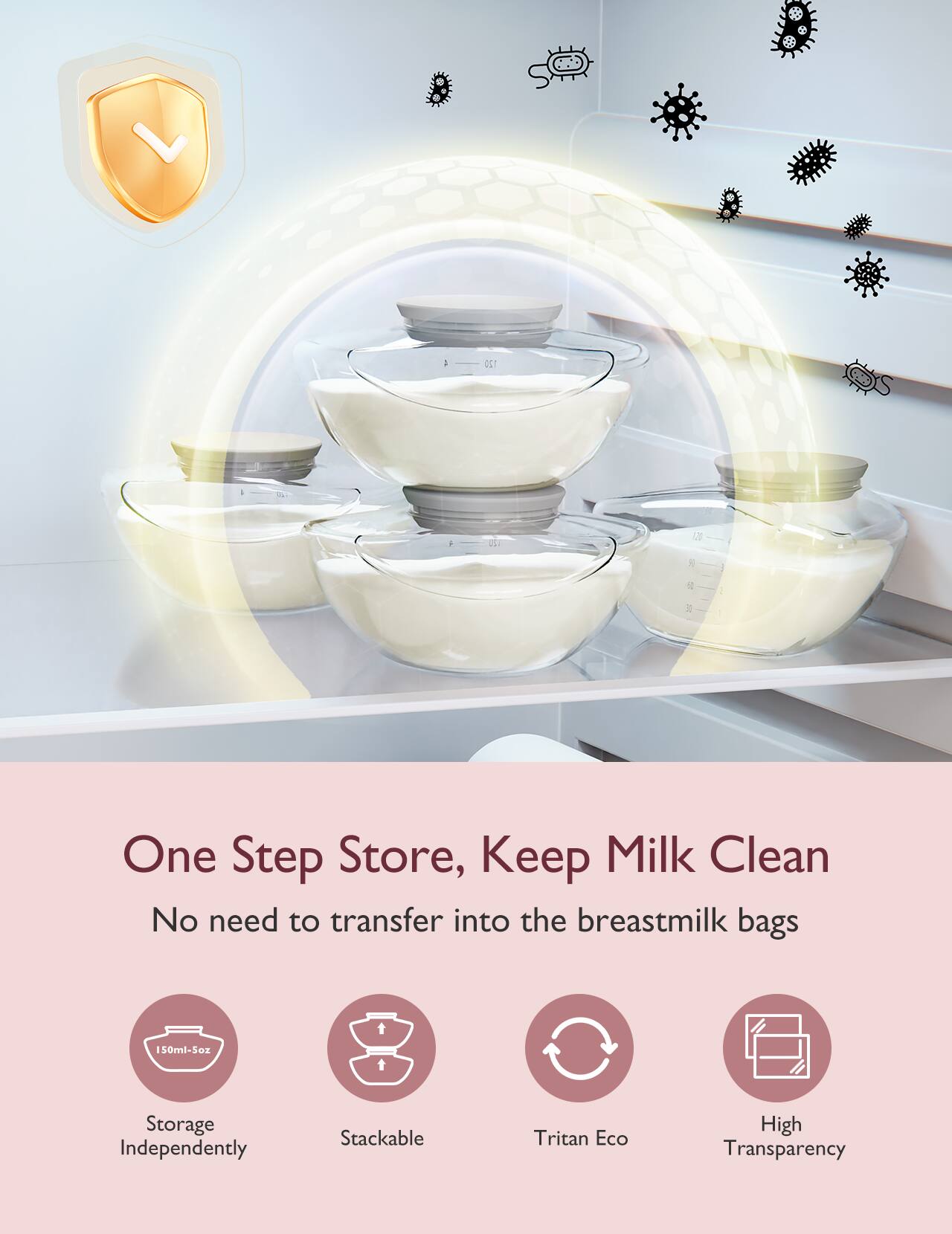 One Step Store, Keep Milk Clean
No need to transfer into the breastmilk bags

150ml-Soz
Storage Independently
Stackable
Tritan Eco
High Transparency