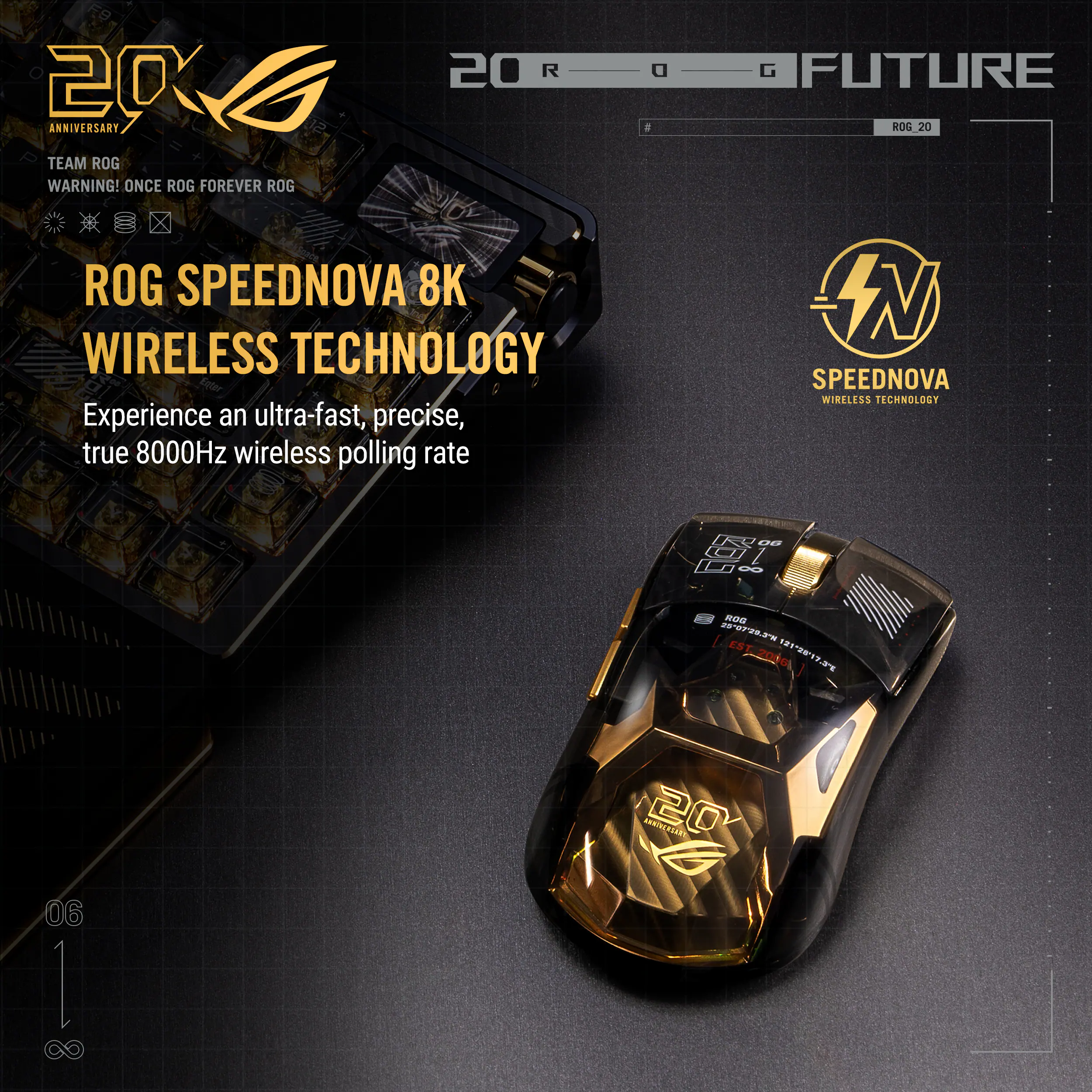 20 ANNIVERSARY  
TEAM ROG  
WARNING! ONCE ROG FOREVER ROG  

ROG SPEEDNOVA 8K  
WIRELESS TECHNOLOGY  

Experience an ultra-fast, precise, true 8000Hz wireless polling rate  

ROG FUTURE  
ROG 20  

SPEEDNOVA  
WIRELESS TECHNOLOGY