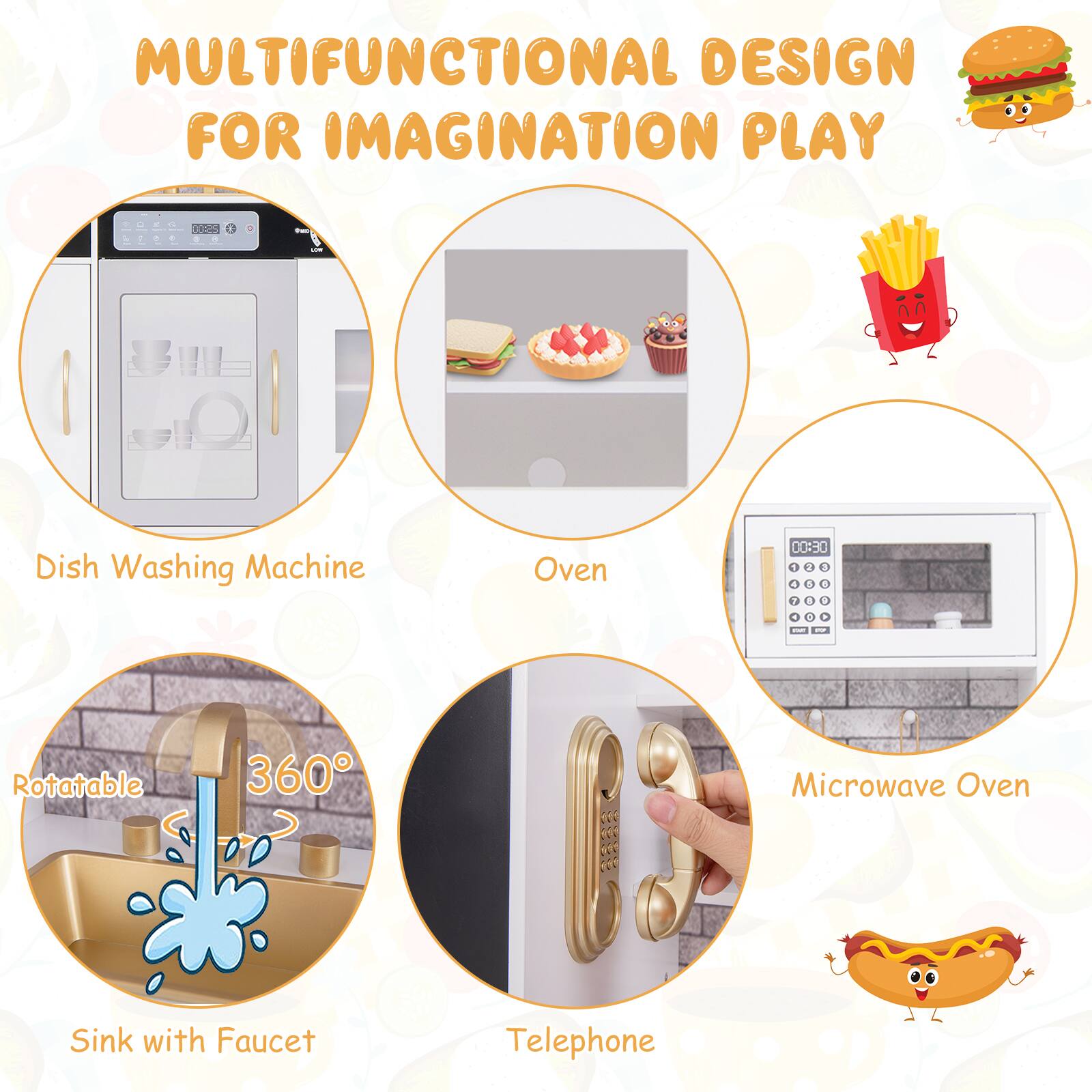 MULTIFUNCTIONAL DESIGN FOR IMAGINATION PLAY

- Dish Washing Machine
- Oven
- Sink with Faucet (Rotatable 360°)
- Microwave Oven
- Telephone