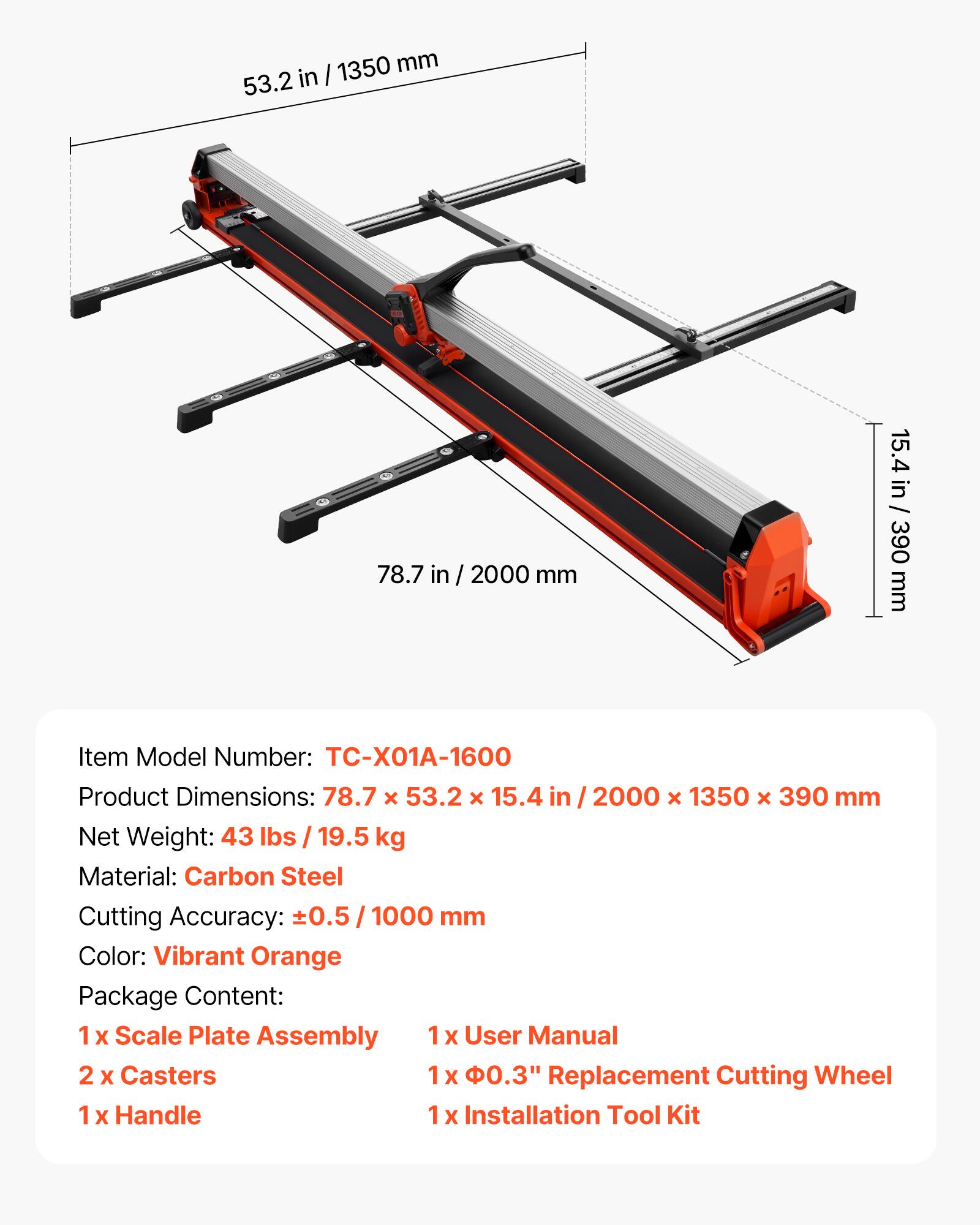 1350 mm 53.2 in  
78.7 in / 2000 mm  
15.4 in / 390 mm  

Item Model Number: TC-X01A-1600  
Product Dimensions: 78.7 x 53.2 x 15.4 / 2000 x 1350 x 390 mm  
Net Weight: 43 lbs 19.5 kg  
Material: Carbon Steel  
Cutting Accuracy: ±0.5 / 1000 mm  
Color: Vibrant Orange  

Package Content:  
1 x Scale Plate Assembly  
1 x User Manual  
2 x Casters  
1 x 0.3" Replacement Cutting Wheel  
1 x Handle  
1 x Installation Tool Kit