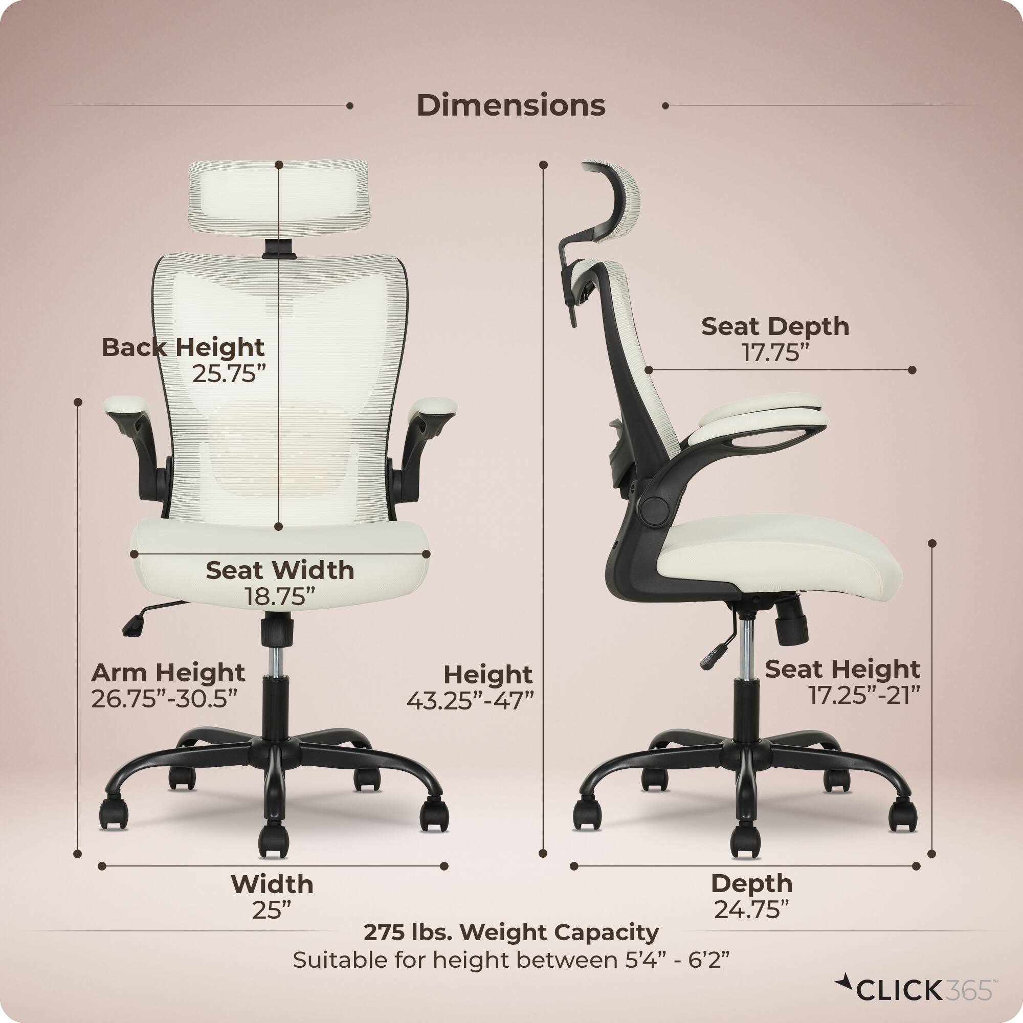 Dimensions  
- Back Height: 25.75"  
- Seat Depth: 17.75"  
- Seat Width: 18.75"  
- Arm Height: 26.75"-30.5"  
- Height: 43.25"-47"  
- Seat Height: 17.25"-21"  
- Width: 25"  
- Depth: 24.75"  
- Weight Capacity: 275 lbs.  
- Suitable for height between 5'4" - 6'2"  

CLICK365