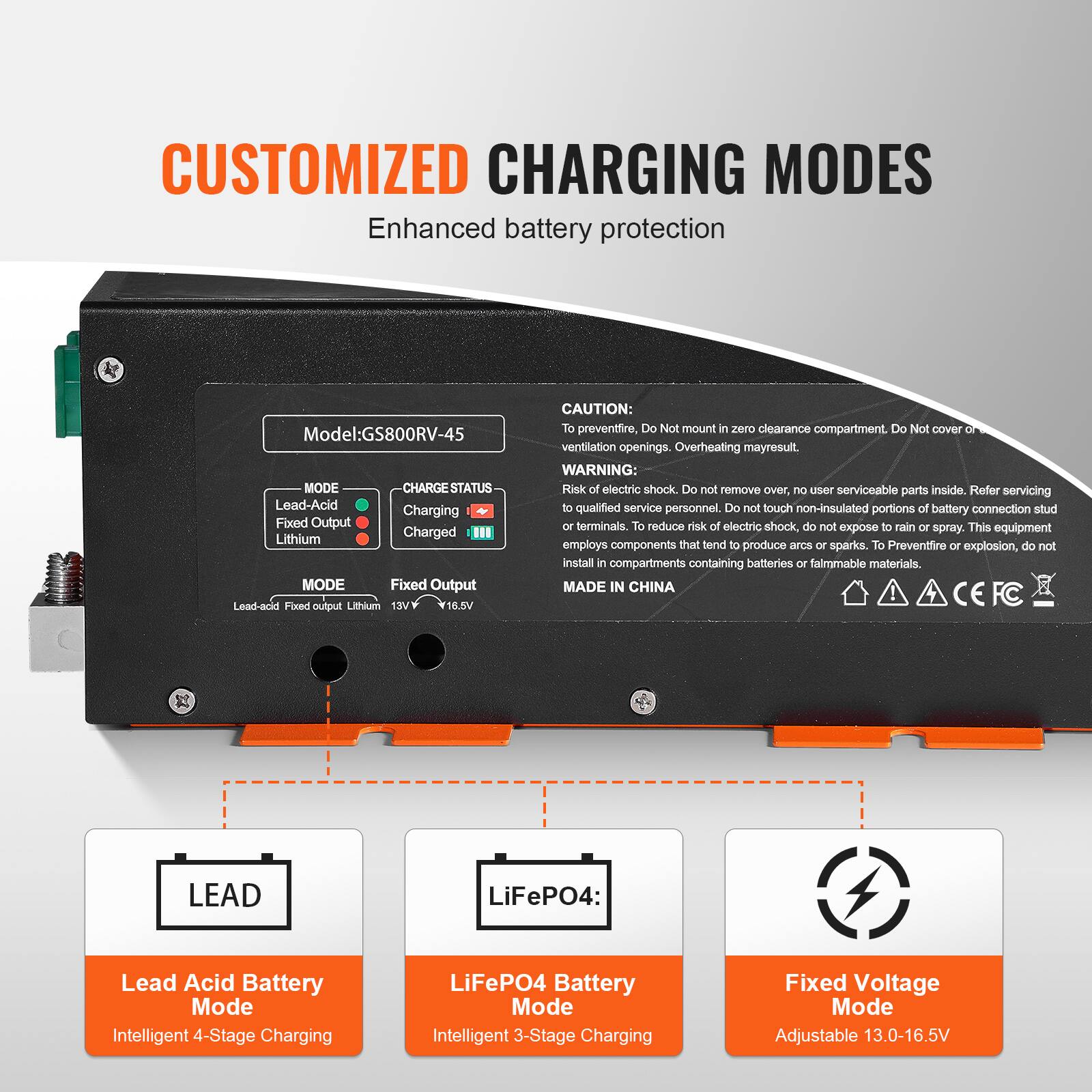 CUSTOMIZED CHARGING MODES  
Enhanced battery protection

Model: GS800RV-45

MODE  
- Lead-Acid  
- Fixed Output  
- Lithium  

CHARGE STATUS  
- Charging  
- Charged  

CAUTION:  
To prevent fire, Do Not mount in zero clearance compartment. Do Not cover ventilation openings. Overheating may result.  

WARNING:  
Risk of electric shock. Do not remove over, no user serviceable parts inside. Refer servicing to qualified service personnel. Do not touch non-insulated portions of battery connection stud or terminals. To reduce risk of electric shock, do not expose to rain or spray. This equipment employs components that tend to produce arcs or sparks. To Prevent fire or explosion, do not install in compartments containing batteries or flammable materials.  

MADE IN CHINA

LEAD  
Lead Acid Battery Mode  
Intelligent 4-Stage Charging

LiFePO4:  
LiFePO4 Battery Mode  
Intelligent 3-Stage Charging

Fixed Voltage Mode  
Adjustable 13.0-16.5V