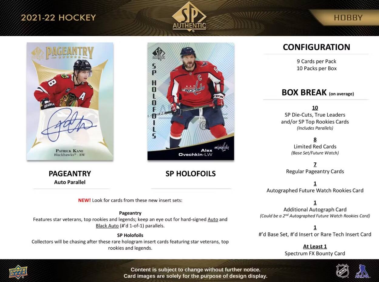 2021-22 HOCKEY  
AUTHENTIC  
HOBBY  

PAGEANTRY AUTHENTIC 5P 8 A BAU Letter HOLOFOILS  
PATRICK KANE Blackhawks RW  
Alex Ovechkin-LW  

PAGEANTRY Auto Parallel  
NEW! Look for cards from these new insert sets:  
Pageantry Features star veterans, top rookies and legends; keep an eye out for hard-signed Auto and Black Auto (#'d 1-of-1) parallels.  
SP Holofoils Collectors will be chasing after these rare hologram insert cards featuring star veterans, top rookies and legends.  

CONFIGURATION  
9 Cards per Pack  
10 Packs per Box  

BOX BREAK (on average)  
10 SP Die-Cuts, True Leaders and/or SP Top Rookies Cards (Includes Parallels)  
8 Limited Red Cards (Base Set/Future Watch)  
7 Regular Pageantry Cards  
1 Autographed Future Watch Rookies Card  
1 Additional Autograph Card (Could be a 2nd Autographed Future Watch Rookies Card)  
1 #'d Base Set, #'d Insert or Rare Tech Insert Card  
At Least 1 Spectrum FX Bounty Card  

Content is subject to change without
