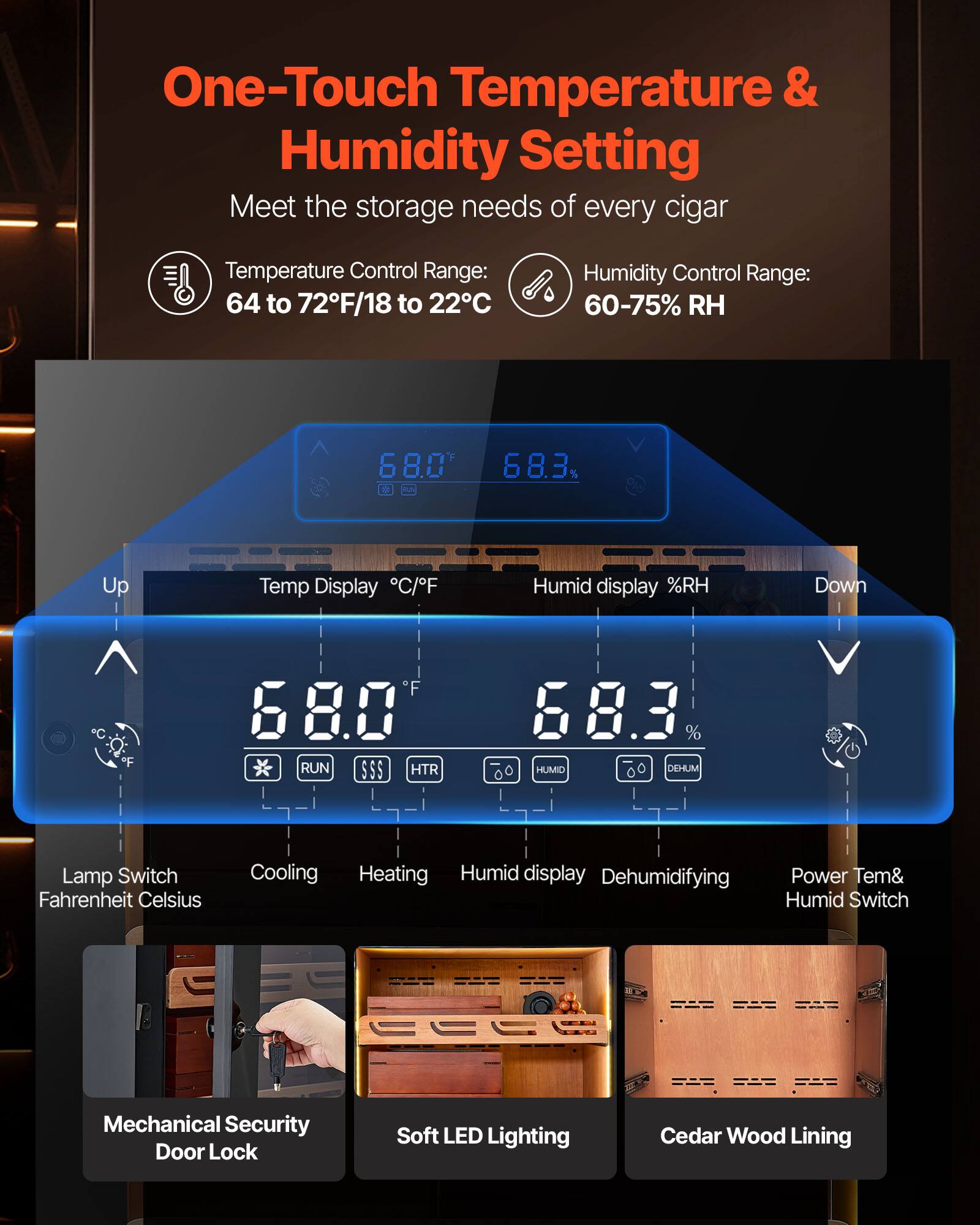 One-Touch Temperature & Humidity Setting  
Meet the storage needs of every cigar  

Temperature Control Range: 64 to 72°F/18 to 22°C  
Humidity Control Range: 60-75% RH  

Temp Display °C/°F  
68.0°F  

Humid display %RH  
68.3%  

Up  
Temp Display °C/°F  
68.0°F  

Down  
Humid display %RH  
68.3%  

Lamp Switch  
Fahrenheit Celsius  

Cooling  
Heating  
Humid display  
Dehumidifying  
Power Tem& Humid Switch  

Mechanical Security Door Lock  
Soft LED Lighting  
Cedar Wood Lining