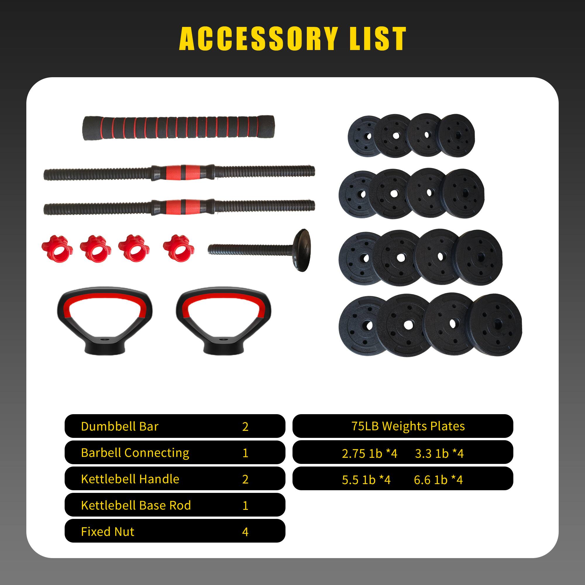 ACCESSORY LIST

- Dumbbell Bar: 2
- Barbell Connecting: 1
- Kettlebell Handle: 2
- Kettlebell Base Rod: 1
- Fixed Nut: 4

75LB Weights Plates
- 2.75 lb * 4
- 3.3 lb * 4
- 5.5 lb * 4
- 6.6 lb * 4