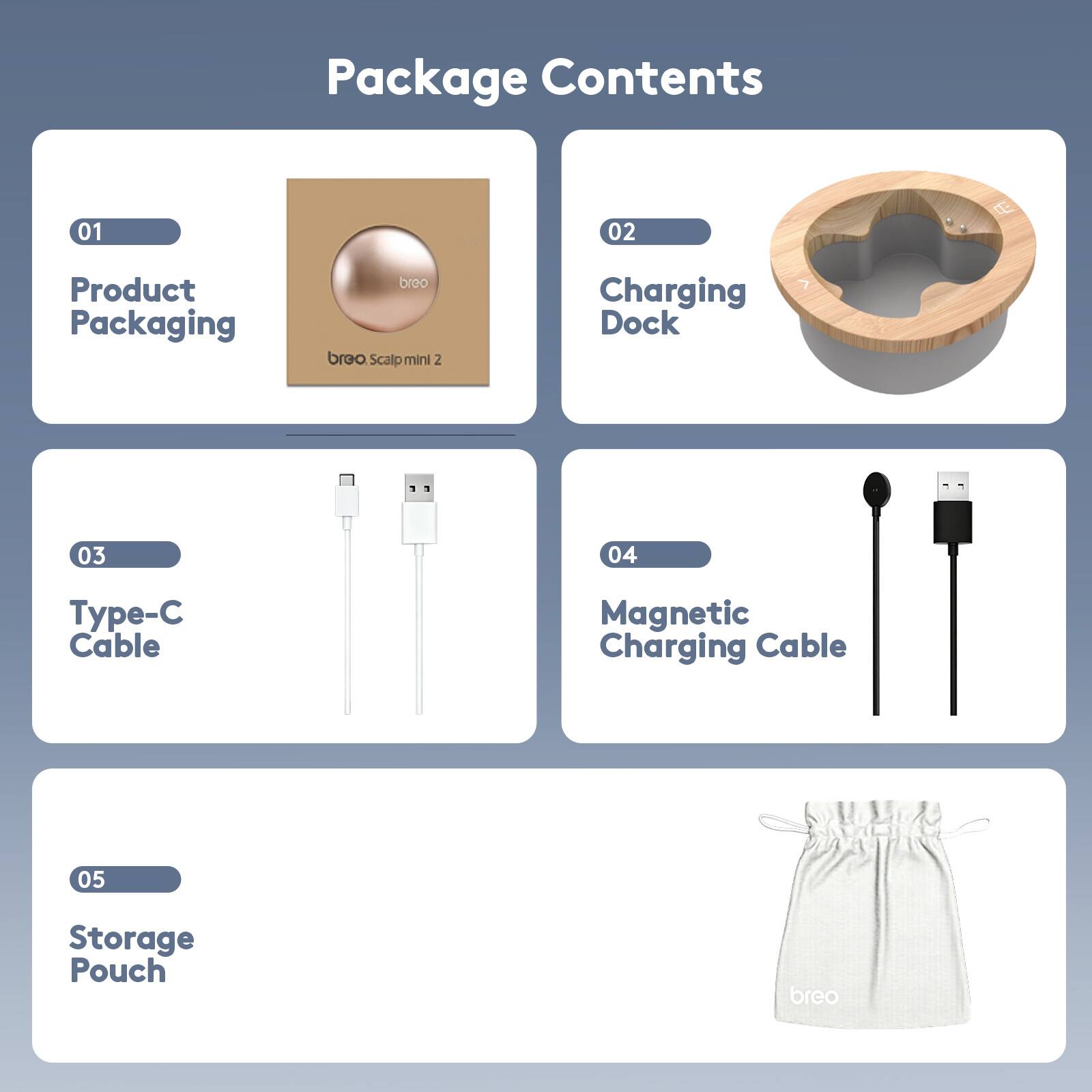 Package Contents

01 Product Packaging
breo Scalp mini 2

02 Charging Dock

03 Type-C Cable

04 Magnetic Charging Cable

05 Storage Pouch
breo
