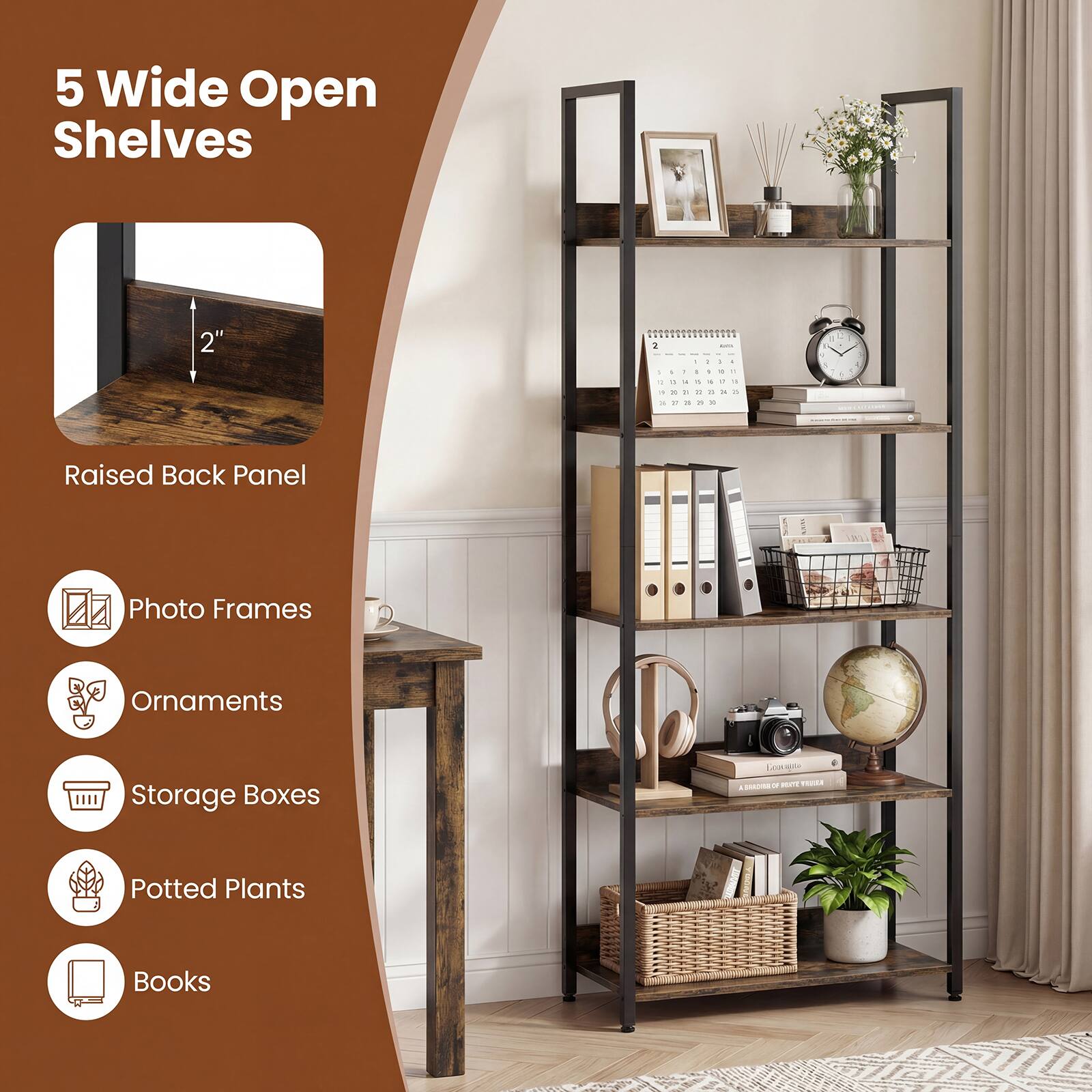 5 Wide Open Shelves

Raised Back Panel

Photo Frames
Ornaments
Storage Boxes
Potted Plants
Books