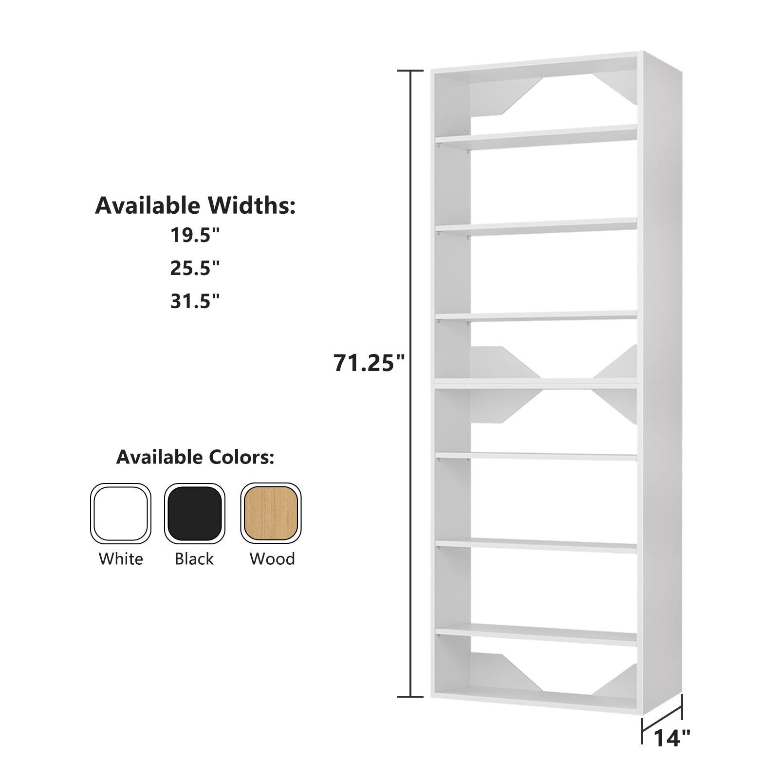 Available Widths:  
19.5"  
25.5"  
31.5"  

Available Colors:  
White  
Black  
Wood  

Height: 71.25"  
Depth: 14"