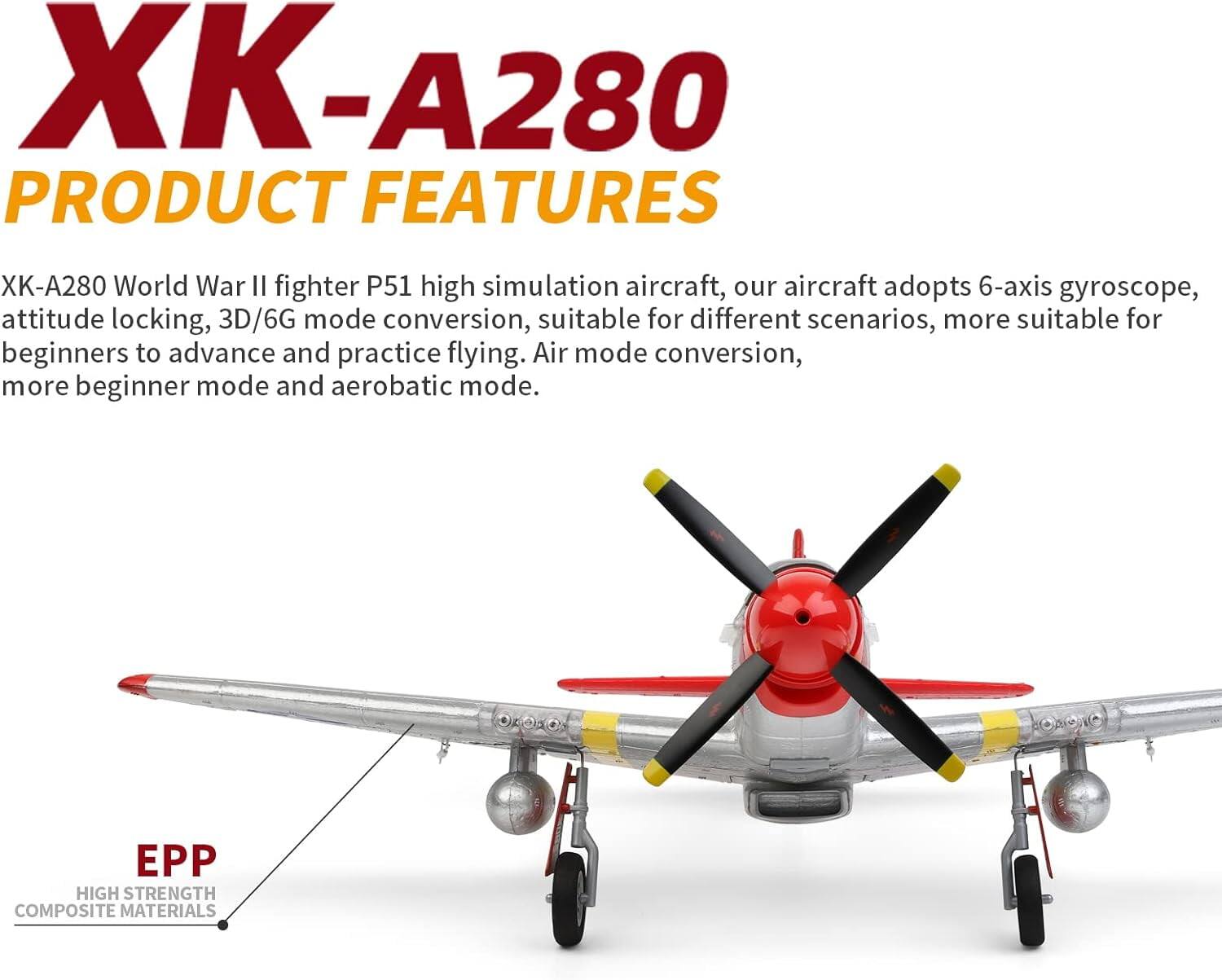 XK-A280  
PRODUCT FEATURES  

XK-A280 World War II fighter P51 high simulation aircraft, our aircraft adopts 6-axis gyroscope, attitude locking, 3D/6G mode conversion, suitable for different scenarios, more suitable for beginners to advance and practice flying. Air mode conversion, more beginner mode and aerobatic mode.  

EPP  
HIGH STRENGTH COMPOSITE MATERIALS