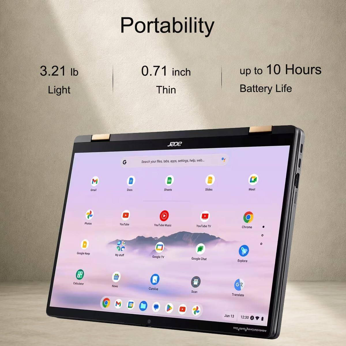 Portability

3.21 lb Light  
0.71 inch Thin  
up to 10 Hours Battery Life

acer

Search files, tabs, apps, settings, help, web...  
Gmail  
Docs  
Sheets  
Meet  
Photos  
YouTube  
YouTube Music  
YouTube TV  
Chrome  
Google Keep  
My stuff  
Google TV  
Google Chat  
Explore  
Calculator  
News  
Cursive  
Scan  
Translate  

Jun 13  
12:30