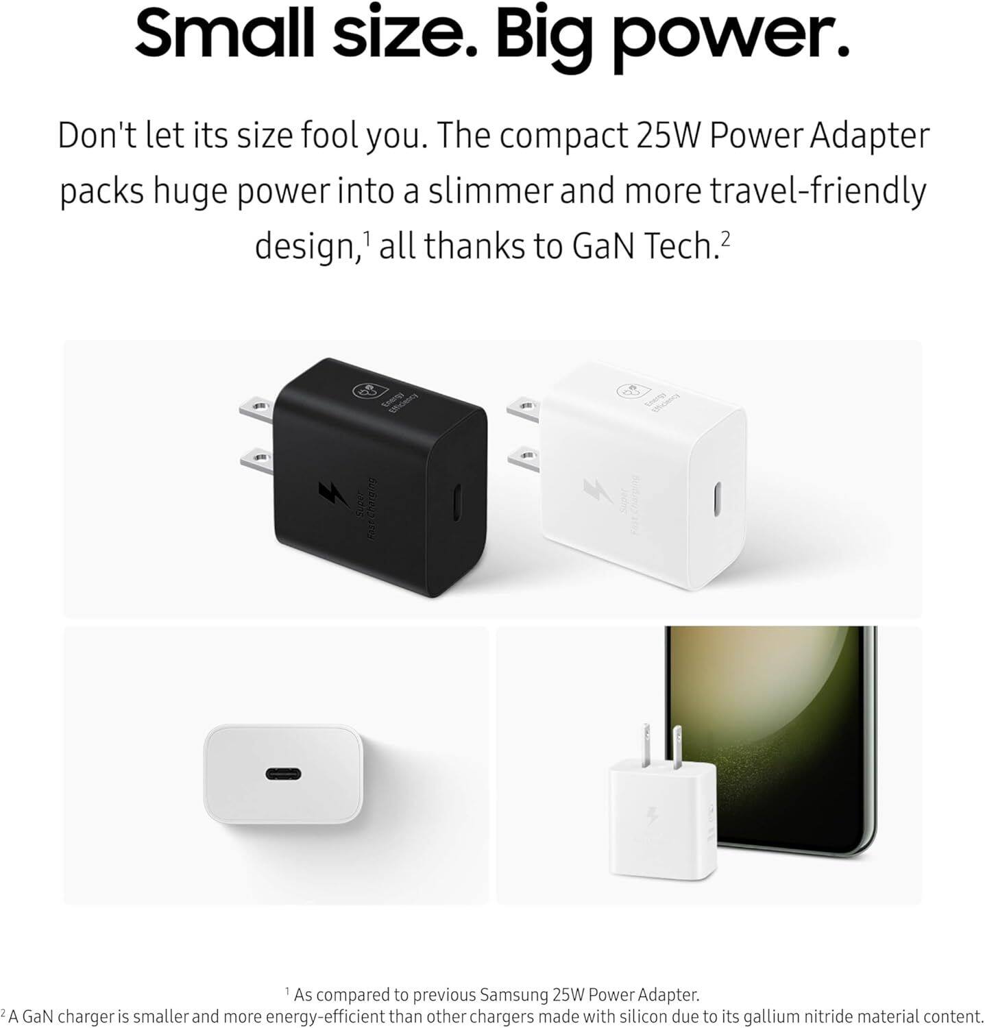 Small size. Big power.

Don't let its size fool you. The compact 25W Power Adapter packs huge power into a slimmer and more travel-friendly design,¹ all thanks to GaN Tech.²

¹ As compared to previous Samsung 25W Power Adapter.
² A GaN charger is smaller and more energy-efficient than other chargers made with silicon due to its gallium nitride material content.