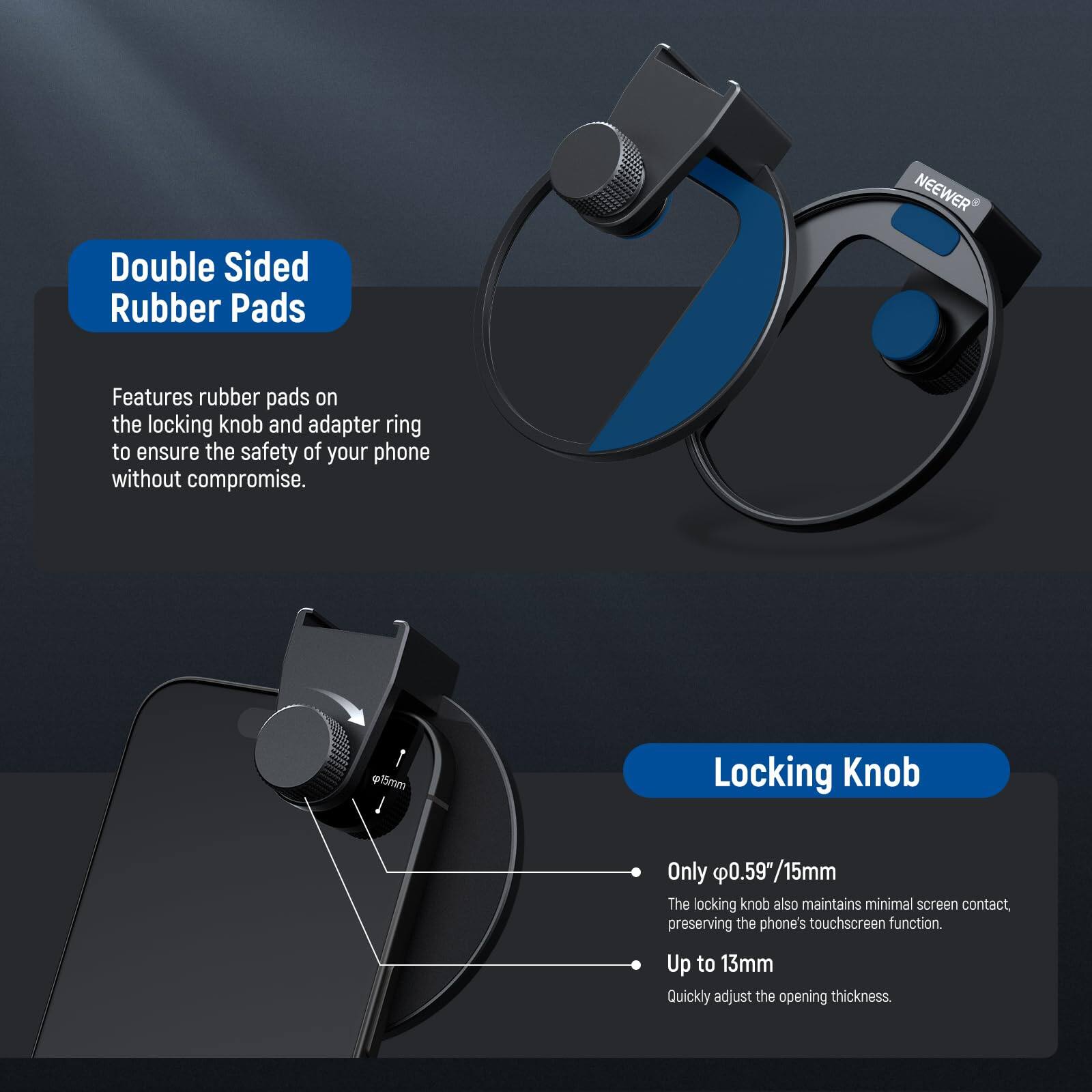 Double Sided Rubber Pads  
NEEWER Features rubber pads on the locking knob and adapter ring to ensure the safety of your phone without compromise.  

Locking Knob  
Only 0.59"/15mm  
The locking knob also maintains minimal screen contact, preserving the phone's touchscreen function.  
Up to 13mm  
Quickly adjust the opening thickness.