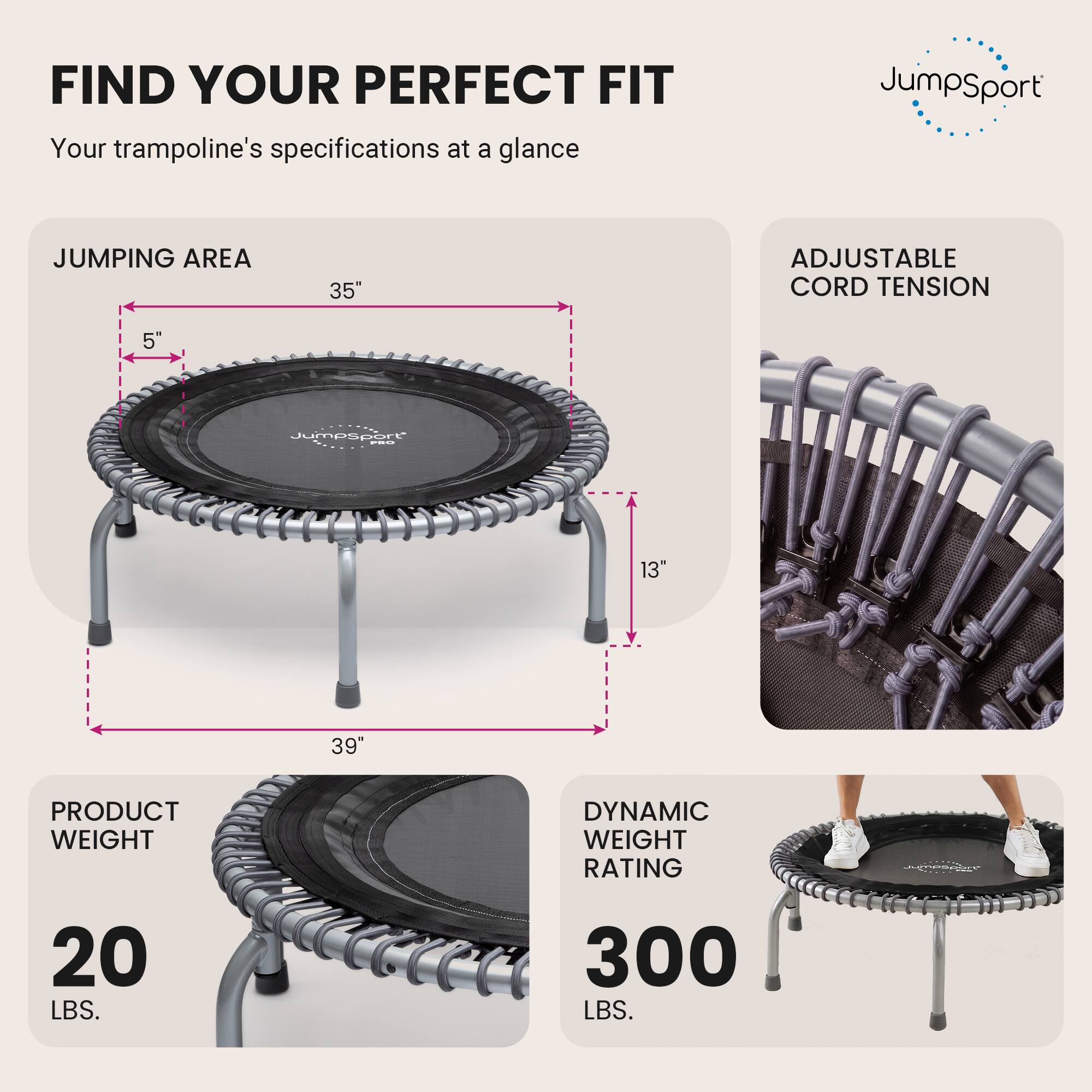 FIND YOUR PERFECT FIT  
Your trampoline's specifications at a glance

JUMPING AREA  
35"  
5"  
13"  
39"

ADJUSTABLE CORD TENSION

PRODUCT WEIGHT  
20 LBS.

DYNAMIC WEIGHT RATING  
300 LBS.