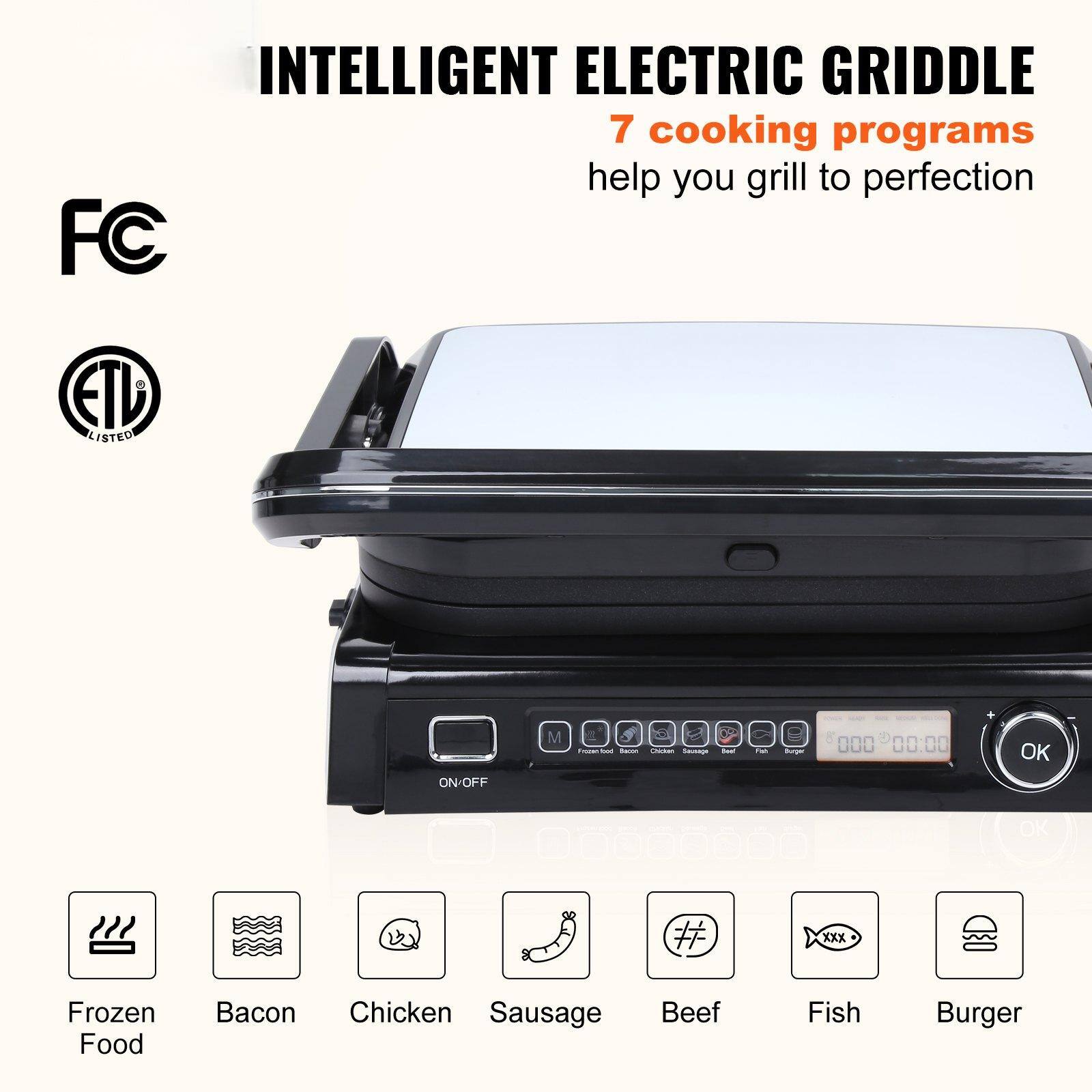 INTELLIGENT ELECTRIC GRIDDLE  
7 cooking programs help you grill to perfection  

FC  
ETL LISTED  

ON/OFF  

Frozen Food  
Bacon  
Chicken  
Sausage  
Beef  
Fish  
Burger