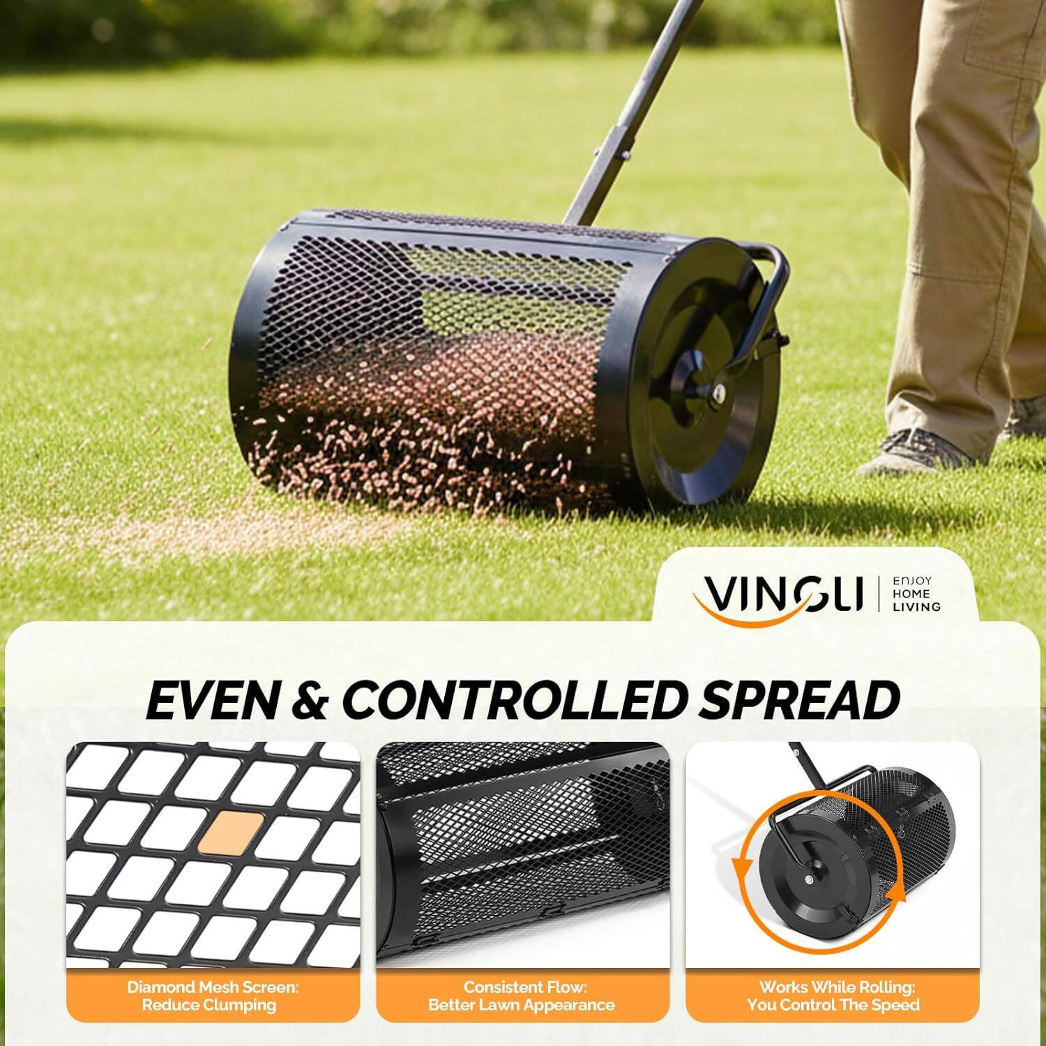 ENJOY VINGLI | HOME LIVING

EVEN & CONTROLLED SPREAD

Diamond Mesh Screen: Reduce Clumping  
Consistent Flow: Better Lawn Appearance  
Works While Rolling: You Control The Speed