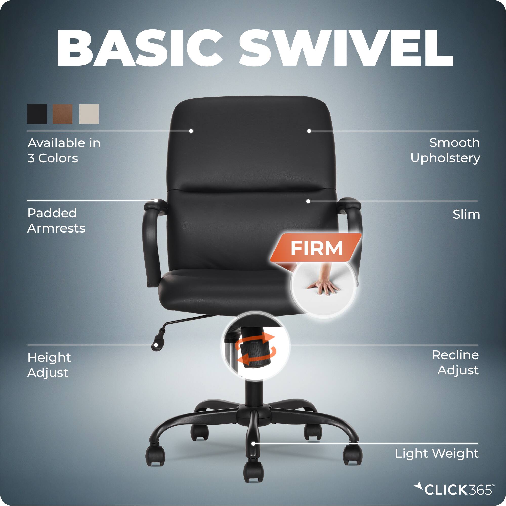 BASIC SWIVEL

Available in 3 Colors

Smooth Upholstery

Padded Armrests

Slim

FIRM

Height Adjust

Recline Adjust

Light Weight

CLICK365