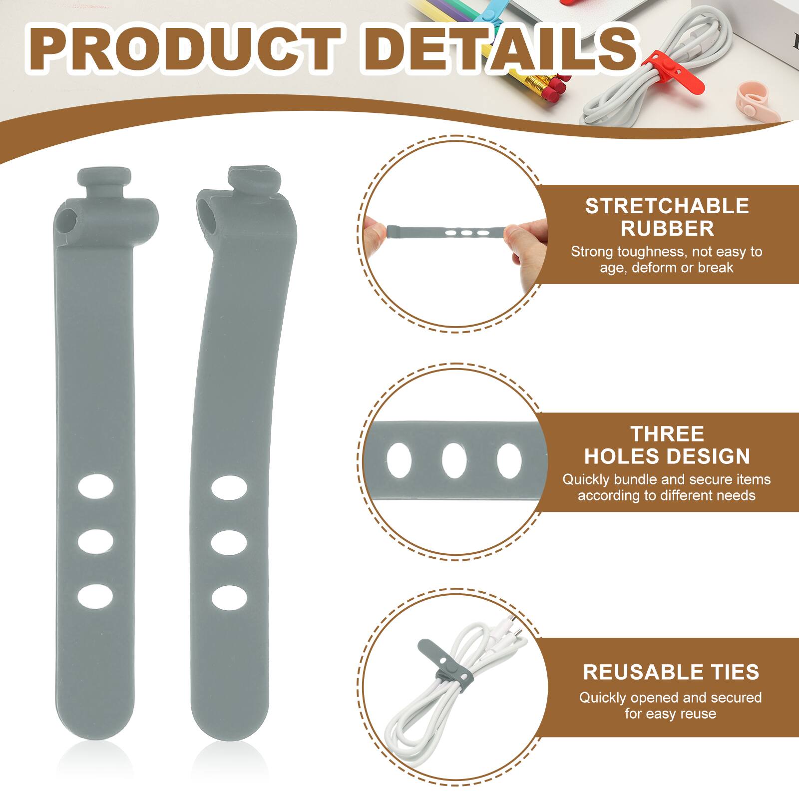 PRODUCT DETAILS

STRETCHABLE RUBBER
Strong toughness, not easy to age, deform or break

THREE HOLES DESIGN
Quickly bundle and secure items according to different needs

REUSABLE TIES
Quickly opened and secured for easy reuse