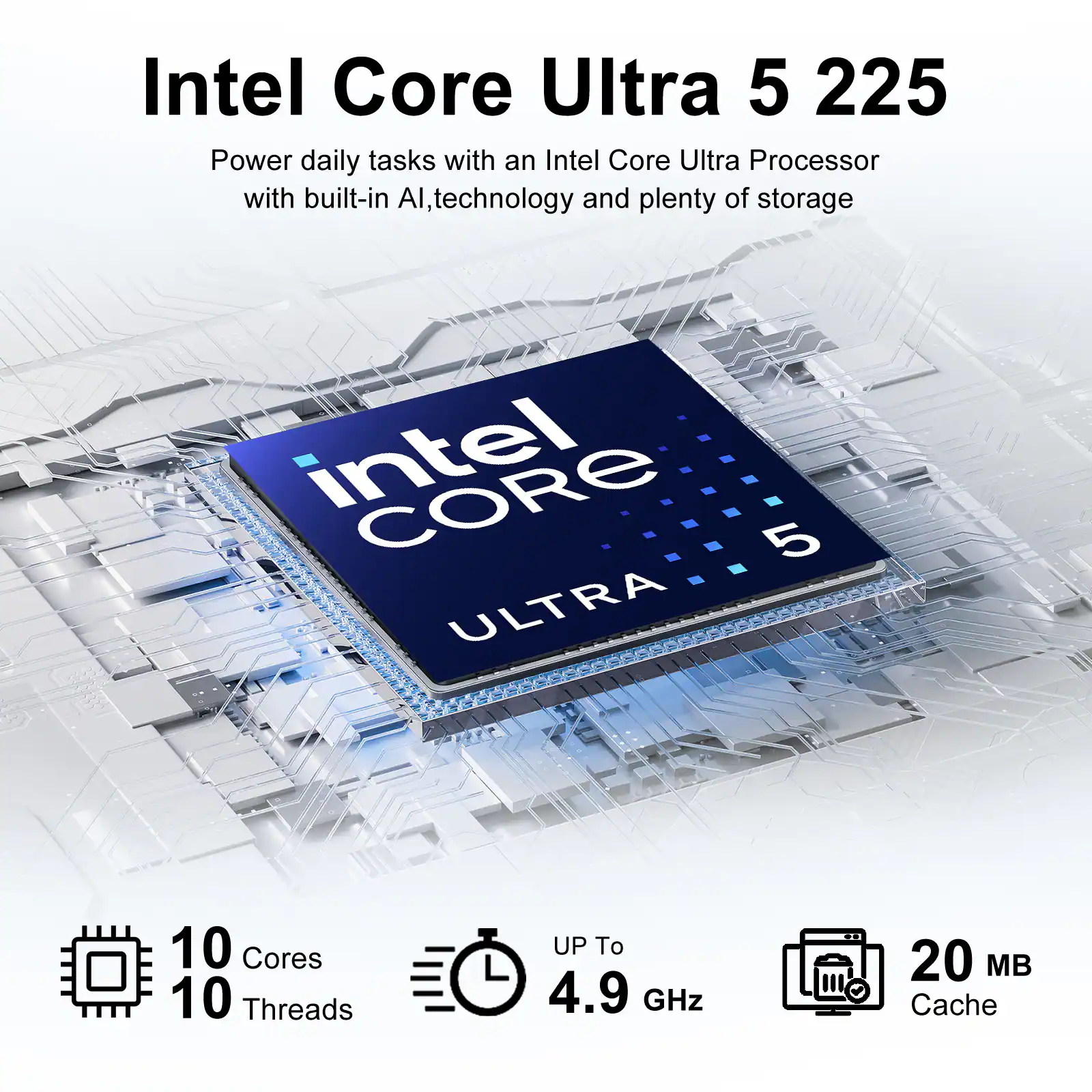 Intel Core Ultra 5 225  
Power daily tasks with an Intel Core Ultra Processor with built-in AI, technology and plenty of storage  
Intel Core 5 ULTRA  
10 Cores  
10 Threads  
UP To 4.9 GHz  
20 MB Cache