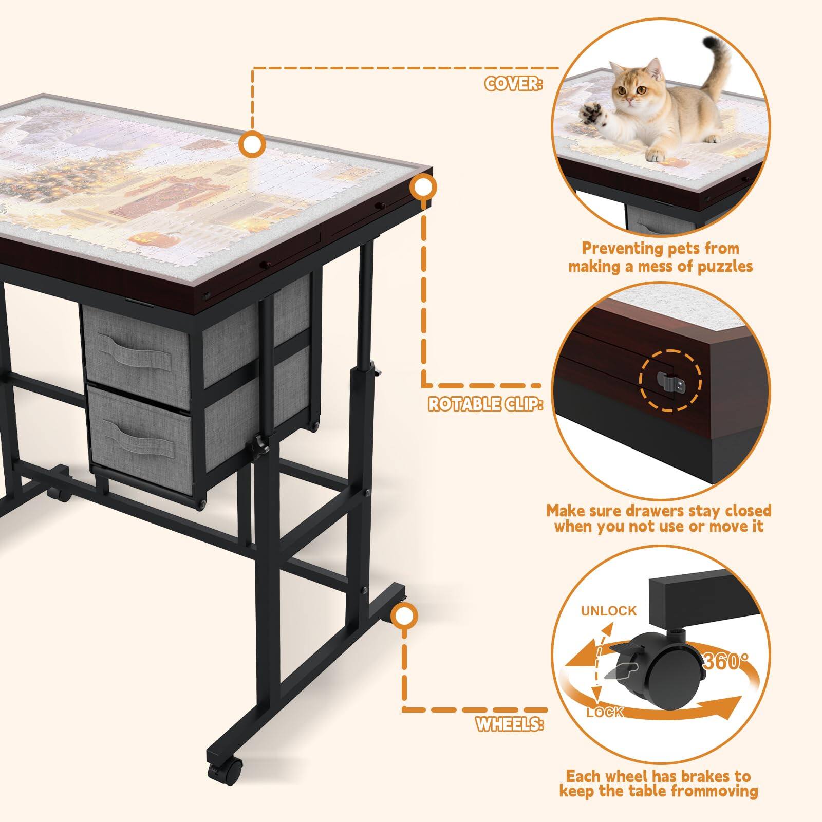 COVER: Preventing pets from making a mess of puzzles

ROTABLE CLIP: Make sure drawers stay closed when you not use or move it

WHEELS: Each wheel has brakes to keep the table from moving