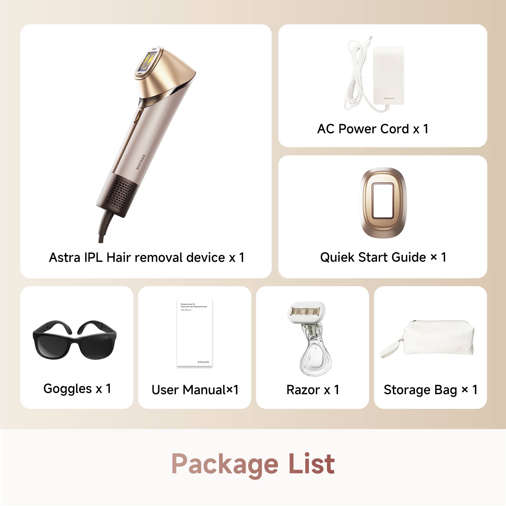AC Power Cord x 1  
DREANE Astra IPL Hair removal device x 1  
Quick Start Guide x 1  
Goggles x 1  
User Manual x 1  
Razor x 1  
Storage Bag x 1  

Package List