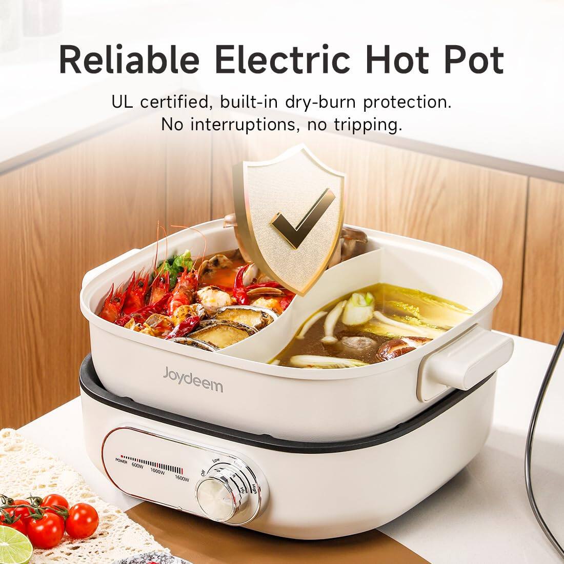 Reliable Electric Hot Pot  
UL certified, built-in dry-burn protection. No interruptions, no tripping.  

Joydeem  
POWER Low 600W 1000W 1600W  
High